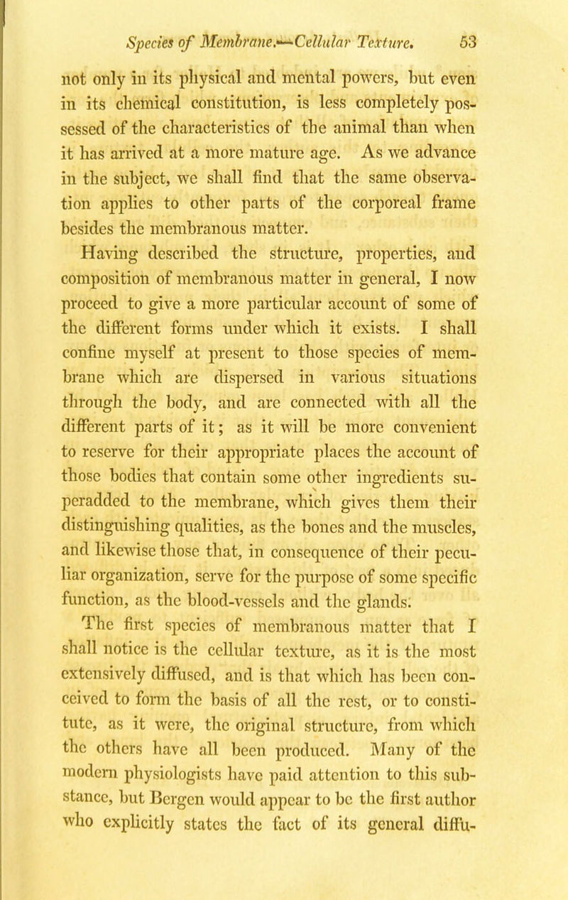 not only in its physical and mental powers, but even in its chemical constitution, is less completely pos- sessed of the characteristics of the animal than when it has arrived at a more mature age. As we advance in the subject, we shall find that the same observa- tion applies to other parts of the corporeal frame besides the membranous matter. Having described the structure, properties, and composition of membranous matter in general, I now proceed to give a more particular account of some of the different forms under which it exists. I shall confine myself at present to those species of mem- brane which are dispersed in various situations through the body, and are connected with all the different parts of it; as it will be more convenient to reserve for their appropriate places the account of those bodies that contain some other ingredients su- peradded to the membrane, which gives them their distinguishing qualities, as the bones and the muscles, and likewise those that, in consequence of their pecu- liar organization, serve for the purpose of some specific function, as the blood-vessels and the glands: The first species of membranous matter that I shall notice is the cellular texture, as it is the most extensively diffused, and is that which has been con- ceived to form the basis of all the rest, or to consti- tute, as it were, the original structure, from which the others have all been produced. Many of the modem physiologists have paid attention to this sub- stance, but Bergen would appear to be the first author who explicitly states the fact of its general difFu-