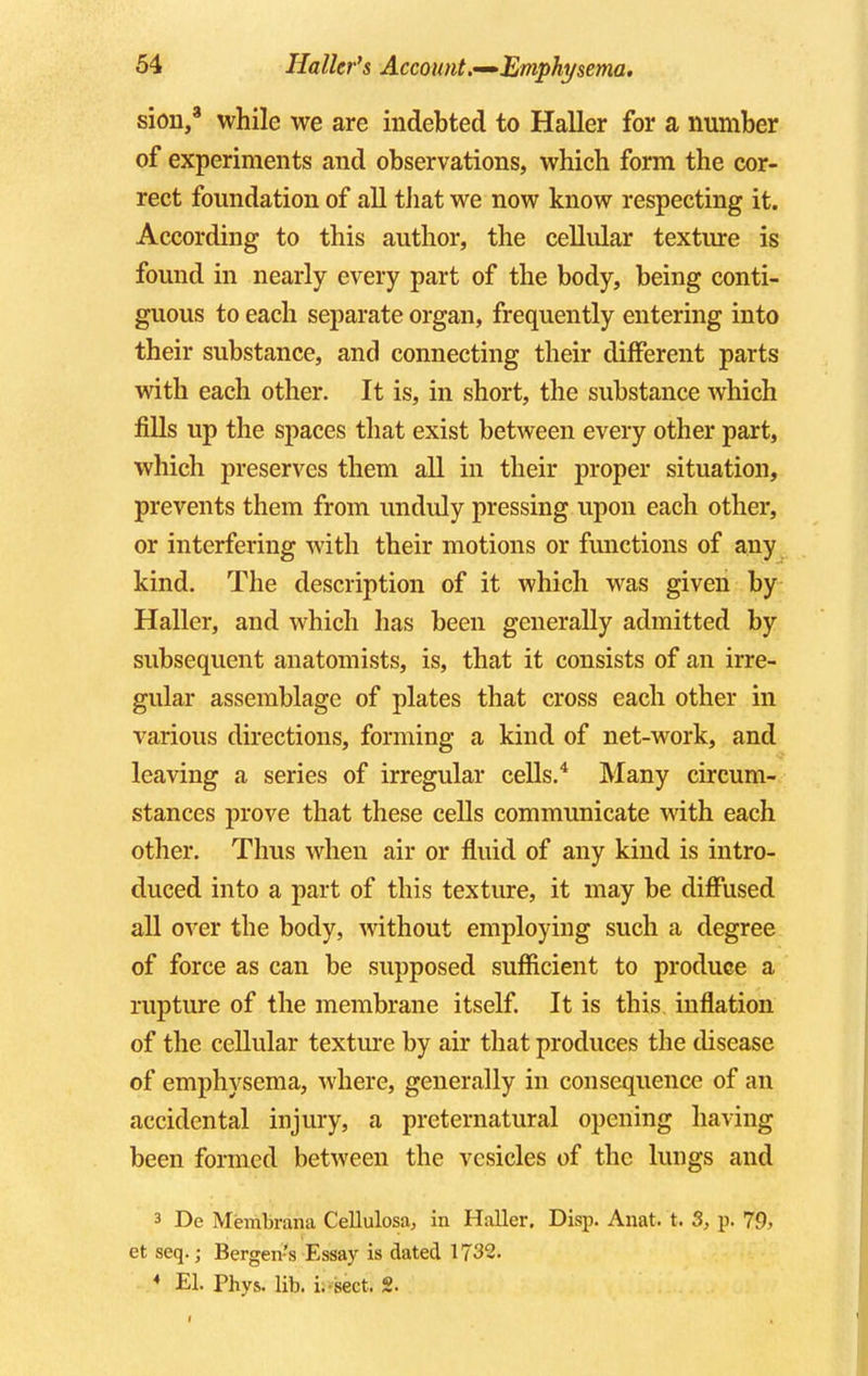 sion,3 while we are indebted to Haller for a number of experiments and observations, which form the cor- rect foundation of all that we now know respecting it. According to this author, the cellular texture is found in nearly every part of the body, being conti- guous to each separate organ, frequently entering into their substance, and connecting their different parts with each other. It is, in short, the substance which fills up the spaces that exist between every other part, which preserves them all in their proper situation, prevents them from unduly pressing upon each other, or interfering with their motions or functions of any kind. The description of it which was given by Haller, and which has been generally admitted by subsequent anatomists, is, that it consists of an irre- gular assemblage of plates that cross each other in various directions, forming a kind of net-work, and leaving a series of irregular cells.4 Many circum- stances prove that these cells communicate with each other. Thus when air or fluid of any kind is intro- duced into a part of this texture, it may be diffused all over the body, without employing such a degree of force as can be supposed sufficient to produce a rupture of the membrane itself. It is this inflation of the cellular texture by air that produces the disease of emphysema, where, generally in consequence of an accidental injury, a preternatural opening having been formed between the vesicles of the lungs and 3 De Membrana Cellulosa, in Haller. Disp. Anat. t. S, p. 79, et seq.; Bergen's Essay is dated 1732. 4 El. Phys. lib. i. sect. 2.