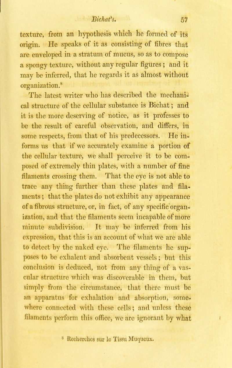 texture, from an hypothesis which he formed of its origin. He speaks of it as consisting of fibres that are enveloped in a stratum of mucus, so as to compose a spongy texture, without any regular figures; and it may be inferred, that he regards it as almost without organization.8 The latest writer who has described the mechani- cal structure of the cellular substance is Bichat; and it is the more deserving of notice, as it professes to be the result of careful observation, and differs, in some respects, from that of his predecessors. He in- forms us that if we accurately examine a portion of the cellular texture, we shall perceive it to be com- posed of extremely thin plates, with a number of fine filaments crossing them. That the eye is not able to trace any thing further than these plates and fila- ments ; that the plates do not exhibit any appearance of a fibrous structure, or, in fact, of any specific organ- ization, and that the filaments seem incapable of more minute subdivision. It may be inferred from his expression, that this is an account of what we are able to detect by the naked eye. The filaments he sup- poses to be exhalent and absorbent vessels; but this conclusion is deduced, not from any thing of a vas- cular structure which was discoverable in them, but simply from the circumstance, that there must be an apparatus for exhalation and absorption, some- where connected with these cells; and unless these filaments perform this office, we arc ignorant by what 8 Itccherclics sur lc Tissu Mutjucux.