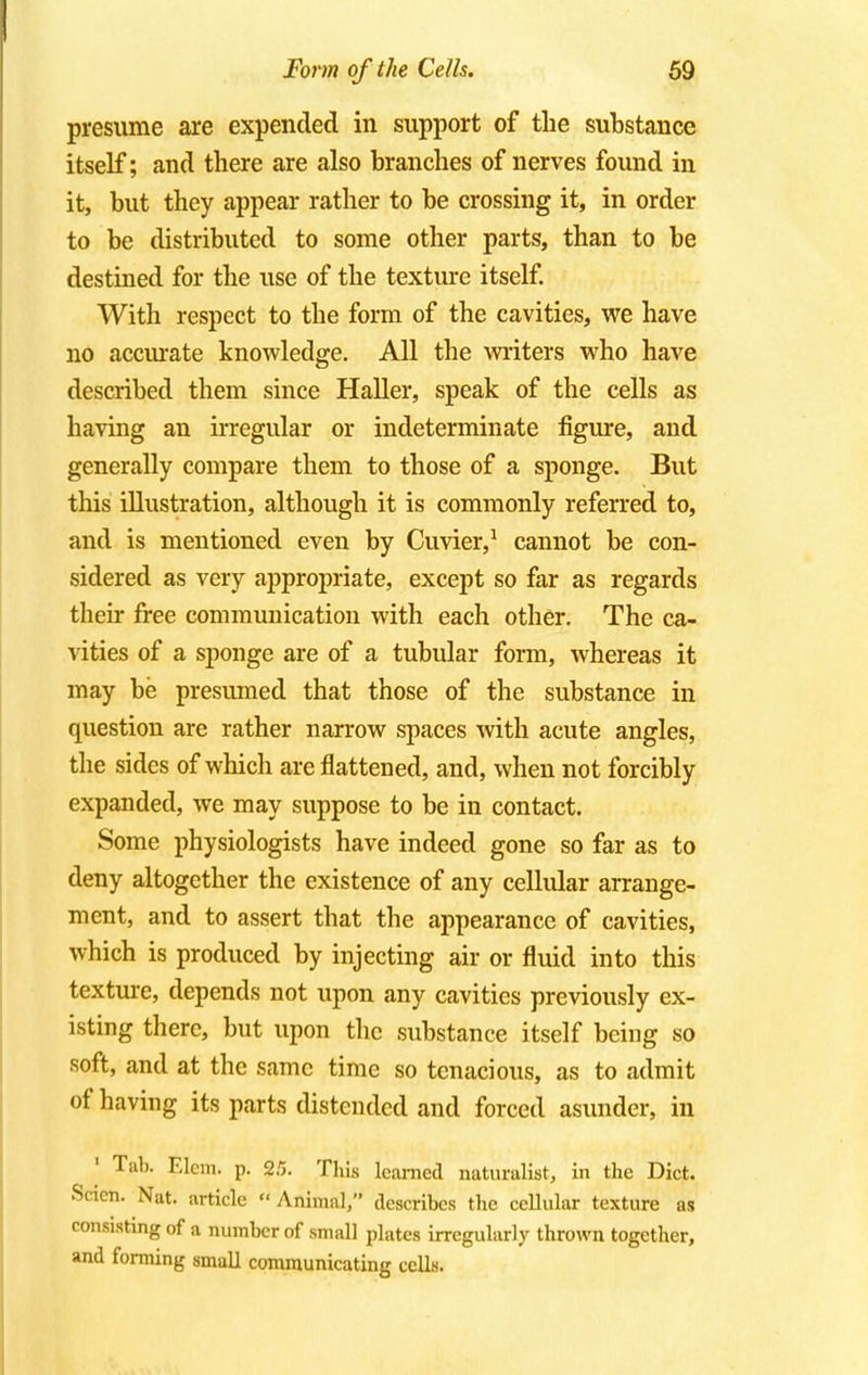presume are expended in support of the substance itself; and there are also branches of nerves found in it, but they appear rather to be crossing it, in order to be distributed to some other parts, than to be destined for the use of the texture itself. With respect to the form of the cavities, we have no accurate knowledge. All the writers who have described them since Haller, speak of the cells as having an irregular or indeterminate figure, and generally compare them to those of a sponge. But this illustration, although it is commonly referred to, and is mentioned even by Cuvier,1 cannot be con- sidered as very appropriate, except so far as regards their free communication with each other. The ca- vities of a sponge are of a tubular form, whereas it may be presumed that those of the substance in question are rather narrow spaces with acute angles, the sides of which are flattened, and, when not forcibly expanded, we may suppose to be in contact. Some physiologists have indeed gone so far as to deny altogether the existence of any cellular arrange- ment, and to assert that the appearance of cavities, which is produced by injecting air or fluid into this texture, depends not upon any cavities previously ex- isting there, but upon the substance itself being so soft, and at the same time so tenacious, as to admit of having its parts distended and forced asunder, in Tab. Elem. p. 2/5. This learned naturalist, in the Diet. Scien. Nat. article  Animal, describes the cellular texture as consisting of a number of small plates irregularly thrown together, and forming small communicating cells.