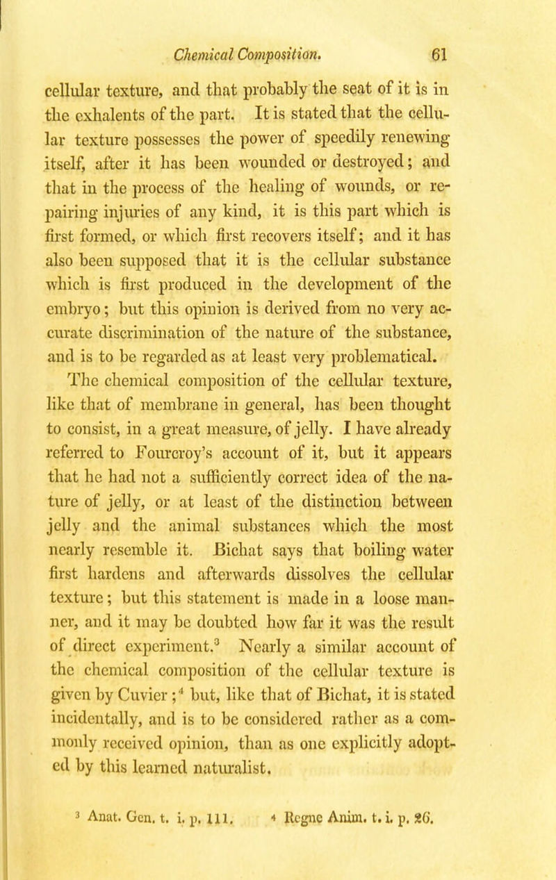 cellular texture, and that probably the seat of it is in the cxhalents of the part. It is stated that the cellu- lar texture possesses the power of speedily renewing itself, after it has been wounded or destroyed; and that in the process of the healing of wounds, or re- pairing injuries of any kind, it is this part which is first formed, or which first recovers itself; and it has also been supposed that it is the cellular substance which is first produced in the development of the embryo; but this opinion is derived from no very ac- curate discrimination of the nature of the substance, and is to be regarded as at least very problematical. The chemical composition of the cellular texture, like that of membrane in general, has been thought to consist, in a great measure, of jelly. I have already referred to Fourcroy's account of it, but it appears that he had not a sufficiently correct idea of the na- ture of jelly, or at least of the distinction between jelly and the animal substances which the most nearly resemble it. JBichat says that boiling water first hardens and afterwards dissolves the cellular texture; but this statement is made in a loose man- ner, and it may be doubted how far it was the result of direct experiment.3 Nearly a similar account of the chemical composition of the cellular texture is given by Cuvier ;4 but, like that of Bichat, it is stated incidentally, and is to be considered rather as a com- monly received opinion, than as one explicitly adopt- ed by this learned naturalist. 3 Anat. Gen. t. i. p. ill. 4 Ucgnc Anim. t. i. p. Z6.