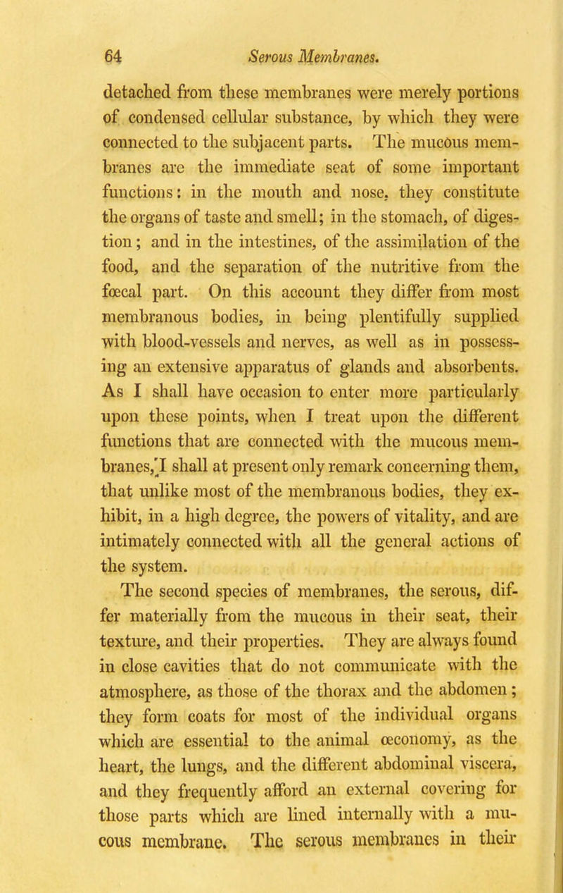 detached from these membranes were merely portions of condensed cellular substance, by which they were connected to the subjacent parts. The mucous mem- branes are the immediate seat of some important functions: in the mouth and nose, they constitute the organs of taste and smell; in the stomach, of diges- tion ; and in the intestines, of the assimilation of the food, and the separation of the nutritive from the foecal part. On this account they differ from most membranous bodies, in being plentifully supplied with blood-vessels and nerves, as well as in possess- ing an extensive apparatus of glands and absorbents. As I shall have occasion to enter more particularly upon these points, when I treat upon the different functions that are connected with the mucous mem- branes,^ shall at present only remark concerning them, that unlike most of the membranous bodies, they ex- hibit, in a high degree, the powers of vitality, and are intimately connected with all the general actions of the system. The second species of membranes, the serous, dif- fer materially from the mucous in their seat, their texture, and their properties. They are always found in close cavities that do not communicate with the atmosphere, as those of the thorax and the abdomen ; they form coats for most of the individual organs which are essential to the animal ceconomy, as the heart, the lungs, and the different abdominal viscera, and they frequently afford an external covering for those parts which are lined internally with a mu- cous membrane. The serous membranes in their