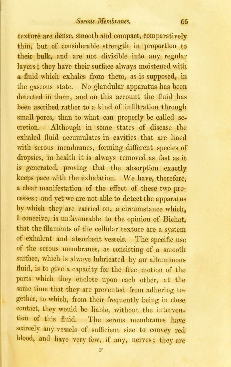 texture are dense, smooth and compact, comparatively thin, but of considerable strength in proportion to their bulk, and are not divisible into any regular layers; they have their surface always moistened with a fluid which exhales from them, as is supposed, in the gaseous state. No glandular apparatus has been detected in them, and on this account the fluid has been ascribed rather to a kind of infiltration through small pores, than to what can properly be called se- cretion. Although in some states of disease the exhaled fluid accumulates in cavities that are lined with serous membranes, forming different species of dropsies, in health it is always removed as fast as it is generated, proving that the absorption exactly keeps pace with the exhalation. We have, therefore, a clear manifestation of the effect of these two pro- cesses ; and yet we are not able to detect the apparatus by which they are carried on, a circumstance which, I conceive, is unfavourable to the opinion of Bichat, that the filaments of the cellular texture are a system of exhalent and absorbent vessels. The specific use of the serous membranes, as consisting of a smooth surface, which is always lubricated by an albuminous fluid, is to give a capacity for the free motion of the parts which they enclose upon each other, at the same time that they are prevented from adhering to- gether, to which, from their frequently being in close contact, they would be liable, without the interven- tion of this fluid. The serous membranes have scarcely any vessels of sufficient size to convey red blood, and have very few, if any, nerves; they arc F