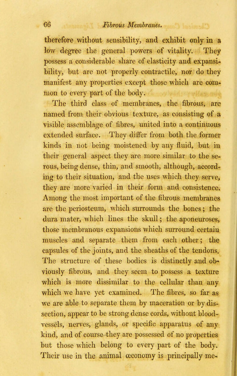 therefore without sensibility, and exhibit only in a low degree the general powers of vitality. They possess a considerable share of elasticity and expansi- bility, but are not properly contractile, nor do they manifest any properties except those which are com- mon to every part of the body. The third class of membranes, the fibrous, are named from their obvious texture, as consisting of a visible assemblage of fibres, united into a continuous extended surface. They differ from both the former kinds in not being moistened by any fluid, but in their general aspect they are more similar to the se- rous, being dense, thin, and smooth, although, accord- ing to their situation, and the uses which they serve, they are more varied in their form and consistence. Among the most important of the fibrous membranes are the periosteum, which surrounds the bones; the dura mater, which lines the skull; the aponeuroses, those membranous expansions which surround certain muscles and separate them from each other; the capsules of the joints, and the sheaths of the tendons. The structure of these bodies is distinctly and ob- viously fibrous, and they seem to possess a texture which is more dissimilar to the cellular than any which we have yet examined. The fibres, so far as we are able to separate them by maceration or by dis- section, appear to be strong dense cords, without blood- vessels, nerves, glands, or specific apparatus of any kind, and of course they are possessed of no properties but those which belong to every part of the body. Their use in the animal oeconomy is principally me-