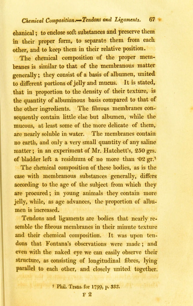 chanical; to enclose soft substances and preserve them in their proper form, to separate them from each other, and to keep them in their relative position. The chemical composition of the proper mem- branes is similar to that of the membranous matter generally; they consist of a basis of albumen, united to different portions of jelly and mucus. It is stated, that in proportion to the density of their texture, is the quantity of albuminous basis compared to that of the other ingredients. The fibrous membranes con- sequently contain little else but albumen, while the mucous, at least some of the more delicate of them, are nearly soluble in water. The membranes contain no earth, and only a very small quantity of any saline matter; in an experiment of Mr. Hatchett's, 250 grs. of bladder left a residuum of no more than '02 gr.1 The chemical composition of these bodies, as is the case with membranous substances generally, differs according to the age of the subject from which they are procured; in young animals they contain more jelly, while, as age advances, the proportion of albu- men is increased. Tendons and ligaments are bodies that nearly re- semble the fibrous membranes in their minute texture and their chemical composition. It was upon ten- dons that Fontana's observations were made; and even with the naked eye we can easily observe their structure, as consisting of longitudinal fibres, lying parallel to each other, and closely united together. ' Phil. Trans, for 1799> P« 333. F 2