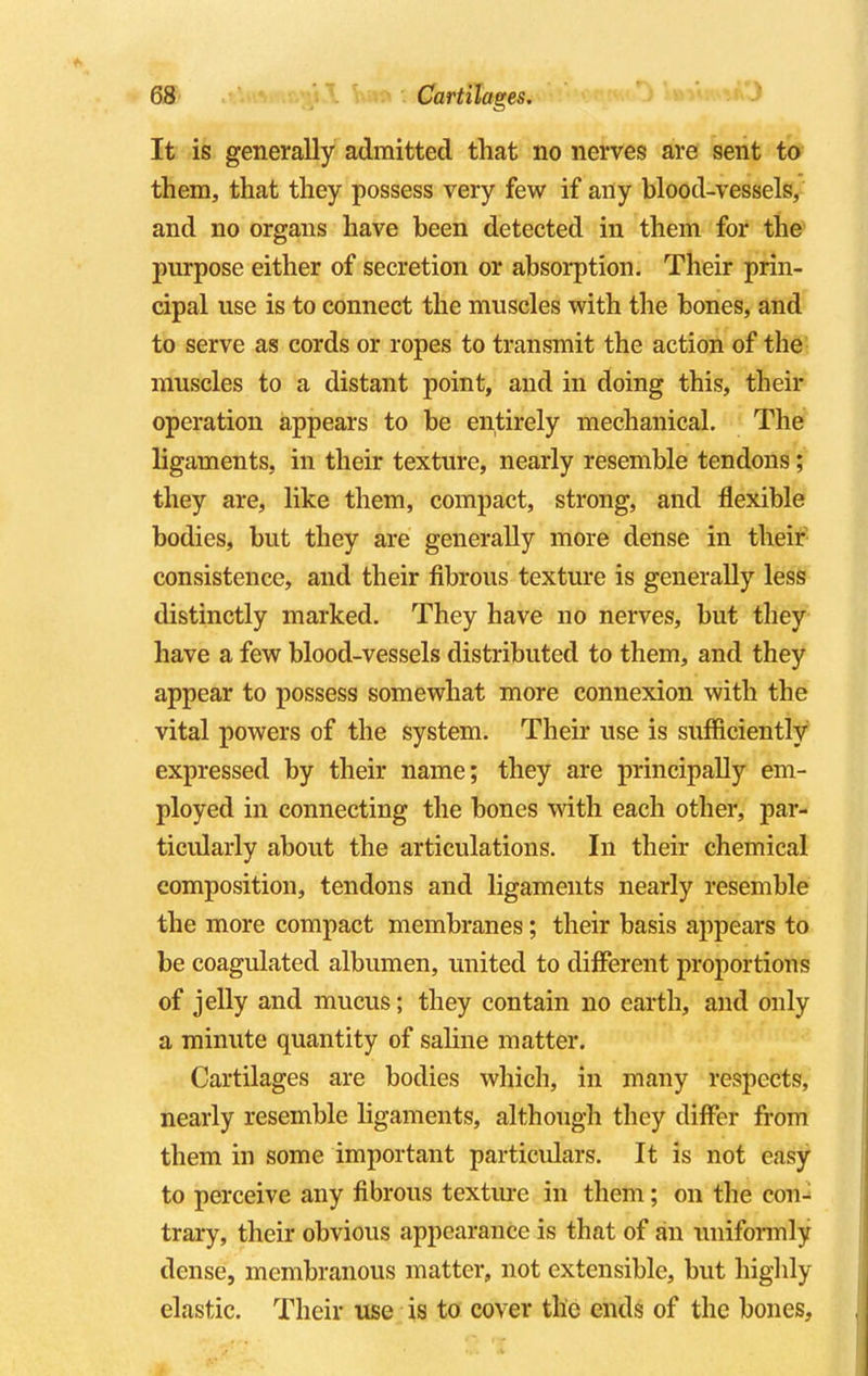 It is generally admitted that no nerves are sent to them, that they possess very few if any blood-vessels, and no organs have been detected in them for the purpose either of secretion or absorption. Their prin- cipal use is to connect the muscles with the bones, and to serve as cords or ropes to transmit the action of the muscles to a distant point, and in doing this, their operation appears to be entirely mechanical. The ligaments, in their texture, nearly resemble tendons; they are, like them, compact, strong, and flexible bodies, but they are generally more dense in their consistence, and their fibrous texture is generally less distinctly marked. They have no nerves, but they have a few blood-vessels distributed to them, and they appear to possess somewhat more connexion with the vital powers of the system. Their use is sufficiently expressed by their name; they are principally em- ployed in connecting the bones with each other, par- ticularly about the articulations. In their chemical composition, tendons and ligaments nearly resemble the more compact membranes; their basis appears to be coagulated albumen, united to different proportions of jelly and mucus; they contain no earth, and only a minute quantity of saline matter. Cartilages are bodies which, in many respects, nearly resemble ligaments, although they differ from them in some important particulars. It is not easy to perceive any fibrous texture in them; on the con-^ trary, their obvious appearance is that of an uniformly dense, membranous matter, not extensible, but highly elastic. Their use is to cover the ends of the bones,
