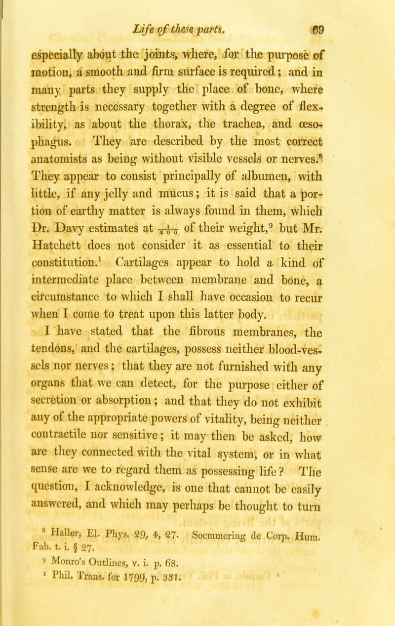 especially about the joints, where, for the purpose of motion, a smooth and firm surface is required; and in many parts they supply the place of bone, where strength is necessary together with a degree of flex-, ibility, as about the thorax, the trachea, and oeso- phagus. They are described by the most correct anatomists as being without visible vessels or nerves.8 They appear to consist principally of albumen, with little, if any jelly and mucus; it is said that a por- tion of earthy matter is always found in them, which Dr. Davy estimates at -j-i-g- of their weight,9 but Mr. Hatchett does not consider it as essential to their constitution.1 Cartilages appear to hold a kind of intermediate place between membrane and bone, a circumstance to which I shall have occasion to recur when I come to treat upon this latter body. I have stated that the fibrous membranes, the tendons, and the cartilages, possess neither blood-ves- sels nor nerves; that they are not furnished with any organs that we can detect, for the purpose either of secretion or absorption; and that they do not exhibit any of the appropriate powers of vitality, being neither contractile nor sensitive; it may then be asked, how are they connected with the vital system, or in what sense are we to regard them as possessing life ? The question, I acknowledge, is one that cannot be easily answered, and which may perhaps be thought to turn 8 Haller, El. Phys. 20, 4; 27- Soemmering de Corp. Hum. Fab. t. i. § 27. 9 Monro's Outlines, v. i. p. 68.