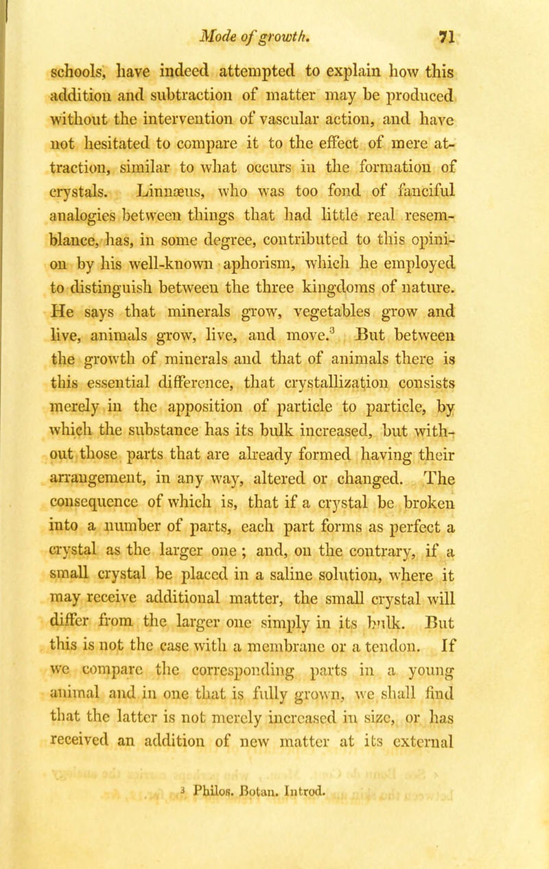 schools, have indeed attempted to explain how this addition and subtraction of matter may be produced without the intervention of vascular action, and have not hesitated to compare it to the effect of mere at- traction, similar to what occurs in the formation of crystals. Linnaeus, who was too fond of fanciful analogies between things that had little real resem- blance, lias, in some degree, contributed to this opini- on by his well-known aphorism, which he employed to distinguish between the three kingdoms of nature. He says that minerals grow, vegetables grow and live, animals grow, live, and move.3 But between the growth of minerals and that of animals there is this essential difference, that crvstallization consists merely in the apposition of particle to particle, by which the substance has its bulk increased, but with- out those parts that are already formed having their arrangement, in any way, altered or changed. The consequence of which is, that if a crystal be broken into a number of parts, each part forms as perfect a crystal as the larger one ; and, on the contrary, if a small crystal be placed in a saline solution, where it may receive additional matter, the small crystal will differ from the larger one simply in its bnlk. But this is not the case with a membrane or a tendon. If we compare the corresponding parts in a young animal and in one that is fully grown, we shall find that the latter is not merely increased in size, or has received an addition of new matter at its external 3 Philos. Bottm. In trod.