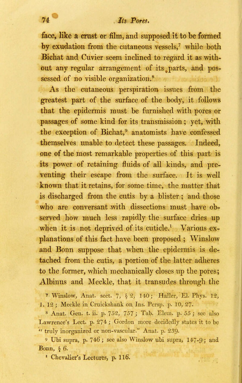 Its Pores. face, like a crust or film, and supposed it to be formed by exudation from the cutaneous vessels,7 while both Bichat and Cuvier seem inclined to regard it as with- out any regular arrangement of its#parts, and pos- sessed of no visible organization.8 As the cutaneous perspiration issues from the greatest part of the surface of the body, it follows that the epidermis must be furnished with pores or passages of some kind for its transmission; yet, with the exception of Bichat,9 anatomists have confessed themselves unable to detect these passages. Indeed, one of the most remarkable properties of this part is its power of retaining fluids of all kinds, and pre- venting their escape from the surface. It is well known that it retains, for some time, the matter that is discharged from the cutis by a blister ; and those who are conversant with dissections must have ob- served how much less rapidly the surface dries up when it is not deprived of its cuticle.1 Various ex- planations of this fact have been proposed ; Winslow and Bonn suppose that when the epidermis is de- tached from the cutis, a portion of the latter adheres to the former, which mechanically closes up the pores; Albinus and Meckle, that it transudes through the 7 Winslow, Anat. sect. 7, §2, 140; Haller, El. Phys. 12, 1. 12 ; Meckle in Cruickshank on Ins. Persp. p. 10, 27- 8 Anat. Gen. t. ii. p. 752, 757 J Tab. Elem. p. 55; sec also Lawrence's Lect. p. 274-; Gordon more decidedly states it to be  truly inorganized or non-vascular. Anat. p. 239- 9 Ubi supra, p. 746; see also Winslow ubi supra, 147-9; and Bonn, § 6.