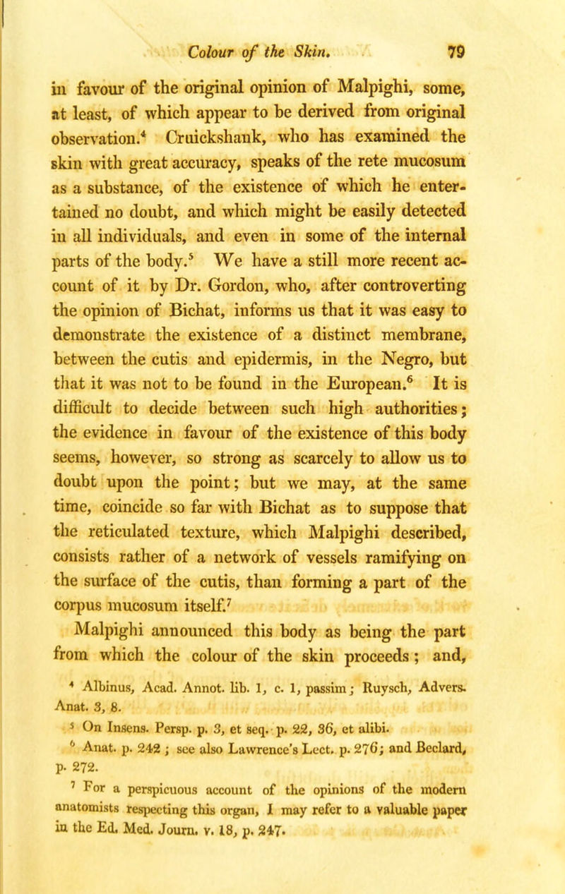 in favour of the original opinion of Malpighi, some, at least, of which appear to be derived from original observation.4 Cmickshank, who has examined the skin with great accuracy, speaks of the rete mucosum as a substance, of the existence of which he enter- tained no doubt, and which might be easily detected in all individuals, and even in some of the internal parts of the body.5 We have a still more recent ac- count of it by Dr. Gordon, who, after controverting the opinion of Bichat, informs us that it was easy to demonstrate the existence of a distinct membrane, between the cutis and epidermis, in the Negro, but that it was not to be found in the European.6 It is difficult to decide between such high authorities; the evidence in favour of the existence of this body seems, however, so strong as scarcely to allow us to doubt upon the point; but we may, at the same time, coincide so far with Bichat as to suppose that the reticulated texture, which Malpighi described, consists rather of a network of vessels ramifying on the surface of the cutis, than forming a part of the corpus mucosum itself.7 Malpighi announced this body as being the part from which the colour of the skin proceeds ; and, 4 Albinus, Acad. Annot. lib. 1, c. 1, passim j Ruysch, Advers. Anat. 3, 8. 5 On Insens. Persp. p. 3, et seq. p. 22, 36, et alibi. '' Anat. p. 242 ; see also Lawrence's Lect. p. 276; and Beclard, p. 272. 7 For a perspicuous account of the opinions of the modern anatomists respecting this organ, I may refer to a valuable paper in the Ed. Med. Journ. v. 18, p. 247-