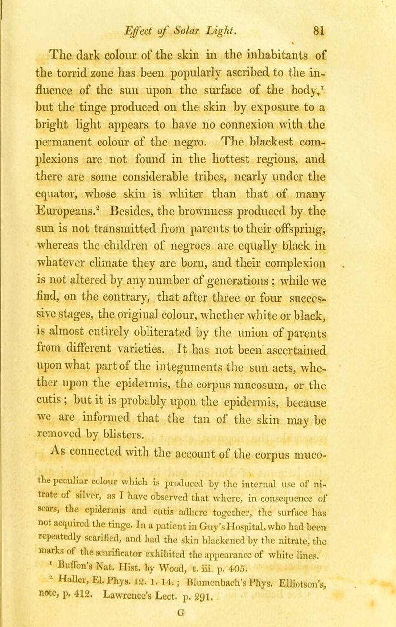 The dark colour of the skin in the inhabitants of the torrid zone has been popularly ascribed to the in- fluence of the sun upon the surface of the body,1 but the tinge produced on the skin by exposure to a bright light appears to have no connexion with the permanent colour of the negro. The blackest com- plexions are not found in the hottest regions, and there are some considerable tribes, nearly under the equator, whose skin is whiter than that of many Europeans.2 Besides, the brownness produced by the sun is not transmitted from parents to their offspring, whereas the children of negroes are equally black in whatever climate they are born, and their complexion is not altered by any number of generations ; while we find, on the contrary, that after three or four succes- sive stages, the original colour, whether white or black, is almost entirely obliterated by the union of parents from different varieties. It has not been ascertained upon what part of the integuments the sun acts, whe- ther upon the epidermis, the corpus mucosum, or the cutis; but it is probably upon the epidermis, because we are informed that the tan of the skin may be removed by blisters. As connected with the account of the corpus muco- the peculiar colour which is produced by the internal use of ni- trate of silver, as I have observed that where, in consequence of scars, the epidermis and cutis adhere together, the surface has not acquired the tinge. In a patient in Guy's Hospital, who had been repeatedly scarified, and had the skin blackened by the nitrate, the marks of the scarificator exhibited the appearance of white lines. « BufTon'a Nat. Hist, by Wood, t. iii. p. 405. z HaUer,El.Phys. 12. l. 14.; Blumenbach's Phys. Elliotson's, note, p. 412. Lawrence's Lect. p. 2yi. a