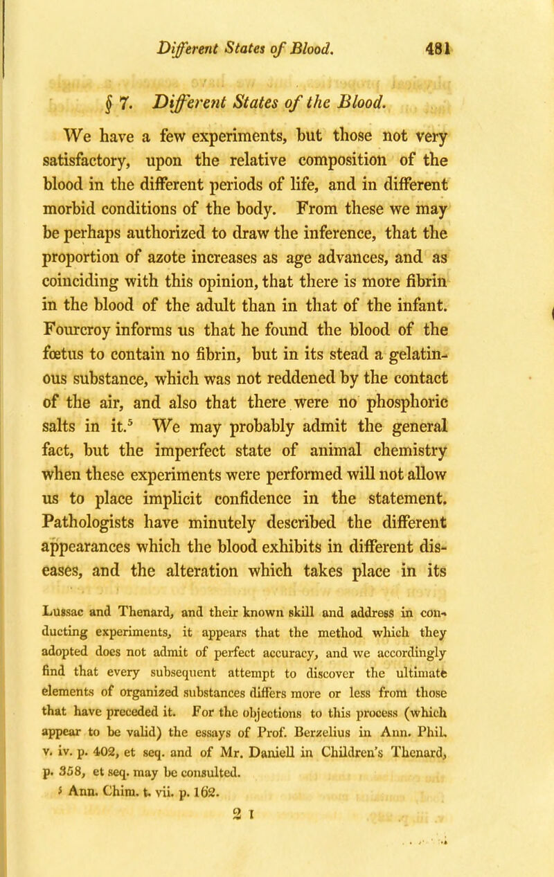 § 7. Different States of the Blood. We have a few experiments, but those not very satisfactory, upon the relative composition of the blood in the different periods of life, and in different morbid conditions of the body. From these we may be perhaps authorized to draw the inference, that the proportion of azote increases as age advances, and as coinciding with this opinion, that there is more fibrin in the blood of the adult than in that of the infant. Fourcroy informs us that he found the blood of the foetus to contain no fibrin, but in its stead a gelatin- ous substance, which was not reddened by the contact of the air, and also that there were no phosphoric salts in it.5 We may probably admit the general fact, but the imperfect state of animal chemistry when these experiments were performed will not allow us to place implicit confidence in the statement. Pathologists have minutely described the different appearances which the blood exhibits in different dis- eases, and the alteration which takes place in its Lussac and Thenard, and their known skill and address in con- ducting experiments, it appears that the method which they adopted does not admit of perfect accuracy, and we accordingly find that every subsequent attempt to discover the ultimate elements of organized substances differs more or less from those that have preceded it. For the objections to this process (which appear to be valid) the essays of Prof. Berzelius in Ann. Phil, v. iv. p. 402, et seq. and of Mr. Daniell in Children's Thenard, p. 358, et seq. may be consulted. J Ann. Chim. t. vii. p. 162. 2 I