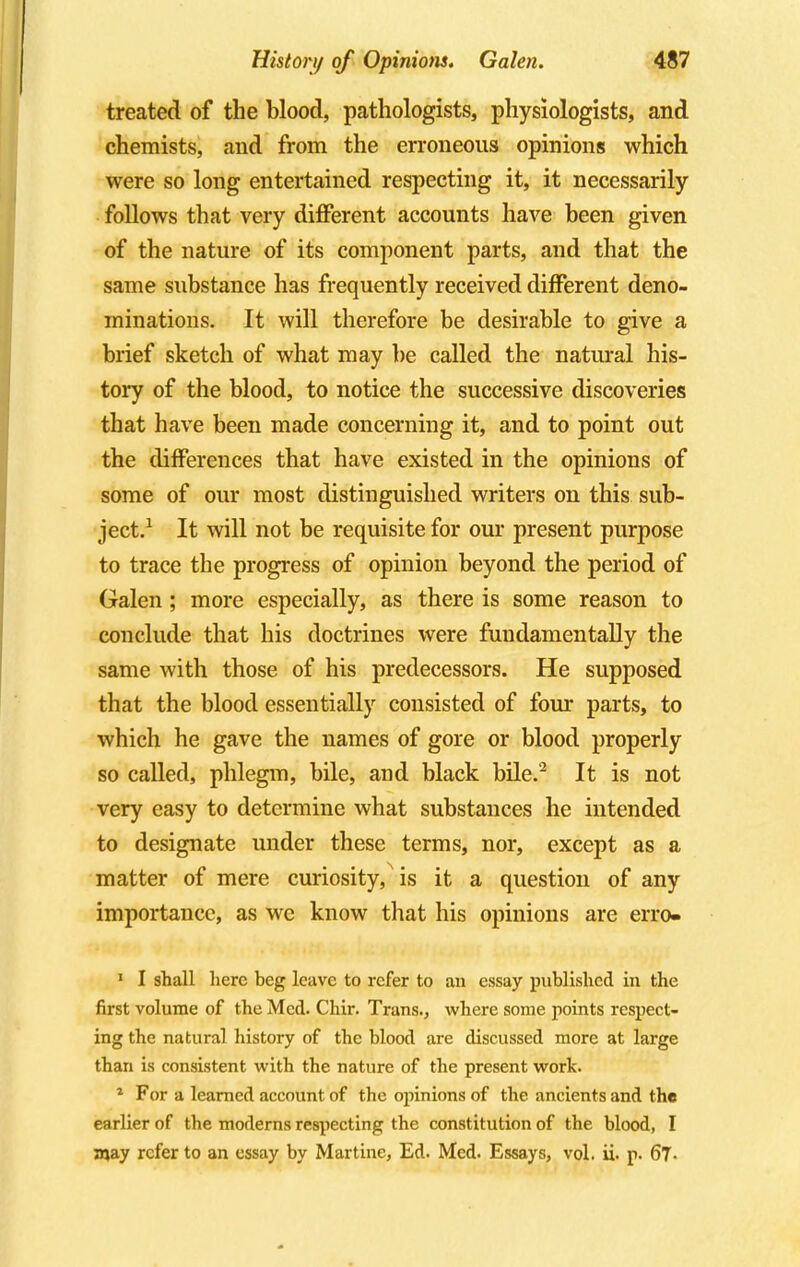 treated of the blood, pathologists, physiologists, and chemists, and from the erroneous opinions which were so long entertained respecting it, it necessarily follows that very different accounts have been given of the nature of its component parts, and that the same substance has frequently received different deno- minations. It will therefore be desirable to give a brief sketch of what may be called the natural his- tory of the blood, to notice the successive discoveries that have been made concerning it, and to point out the differences that have existed in the opinions of some of our most distinguished writers on this sub- ject.1 It will not be requisite for our present purpose to trace the progress of opinion beyond the period of Galen; more especially, as there is some reason to conclude that his doctrines were fuudamentally the same with those of his predecessors. He supposed that the blood essentially consisted of four parts, to which he gave the names of gore or blood properly so called, phlegm, bile, aud black bile.2 It is not very easy to determine what substances he intended to designate under these terms, nor, except as a matter of mere curiosity, is it a question of any importance, as we know that his opinions are erro- 1 I shall here beg leave to refer to an essay published in the first volume of the Med. Chir. Trans., where some points respect- ing the natural history of the blood are discussed more at large than is consistent with the nature of the present work. 1 For a learned account of the opinions of the ancients and the earlier of the moderns respecting the constitution of the blood, I may refer to an essay by Martine, Ed. Med. Essays, vol. ii. p. 67.