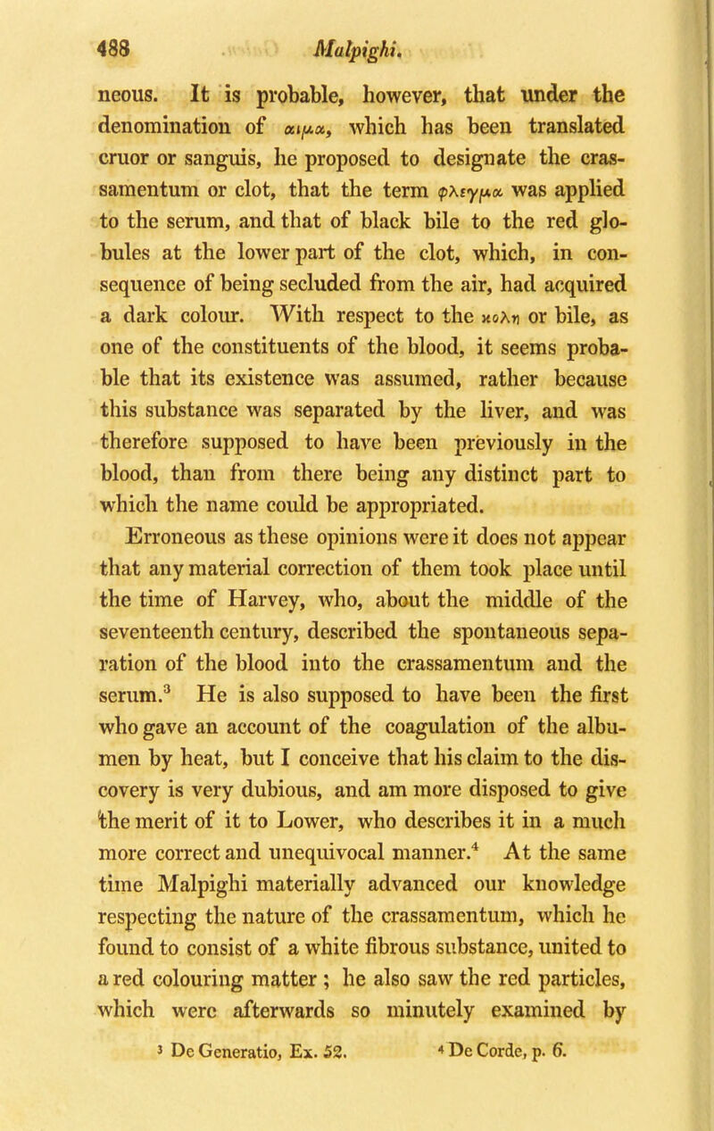 neous. It is probable, however, that under the denomination of which has been translated cruor or sanguis, he proposed to designate the cras- samentum or clot, that the term <pxty^x was applied to the serum, and that of black bile to the red glo- bules at the lower part of the clot, which, in con- sequence of being secluded from the air, had acquired a dark colour. With respect to the noKr\ or bile, as one of the constituents of the blood, it seems proba- ble that its existence was assumed, rather because this substance was separated by the liver, and was therefore supposed to have been previously in the blood, than from there being any distinct part to which the name could be appropriated. Erroneous as these opinions were it does not appear that any material correction of them took place until the time of Harvey, who, about the middle of the seventeenth century, described the spontaneous sepa- ration of the blood into the crassamentum and the serum.3 He is also supposed to have been the first who gave an account of the coagulation of the albu- men by heat, but I conceive that his claim to the dis- covery is very dubious, and am more disposed to give 'the merit of it to Lower, who describes it in a much more correct and unequivocal manner.4 At the same time Malpighi materially advanced our knowledge respecting the nature of the crassamentum, which he found to consist of a white fibrous substance, united to a red colouring matter ; he also saw the red particles, which were afterwards so minutely examined by J De Gcneratio, Ex. 52. 4 De Corde, p. 6.