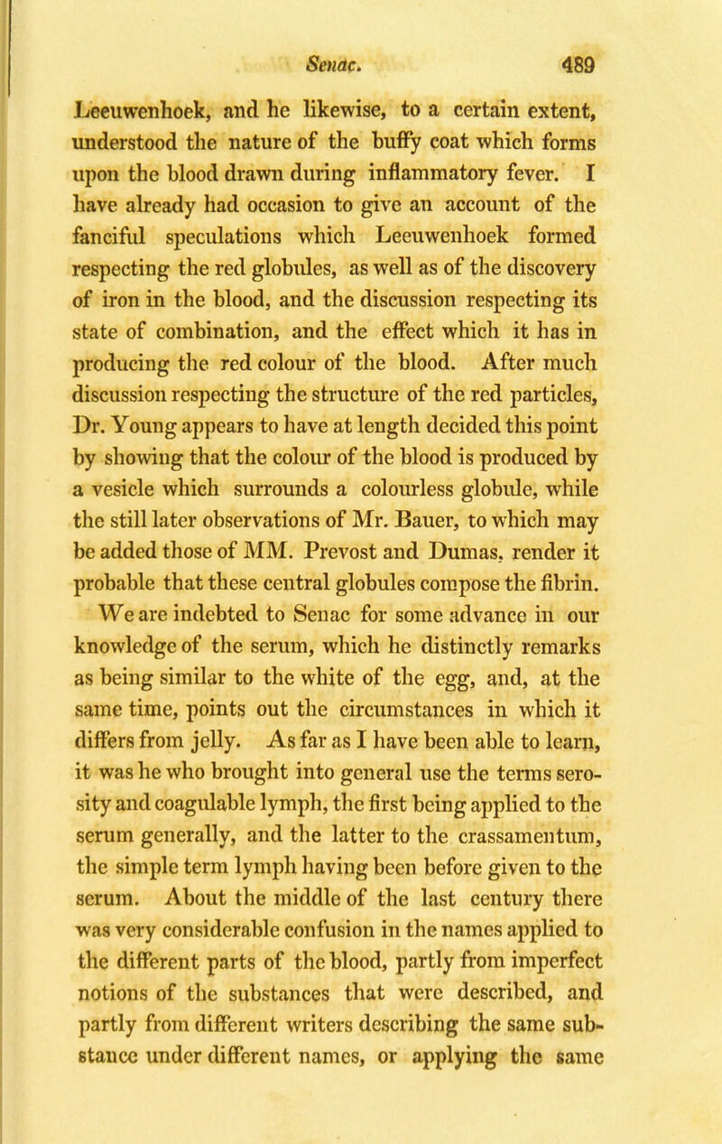 Leeuwenhoek, and he likewise, to a certain extent, understood the nature of the buffy coat which forms upon the blood drawn during inflammatory fever. I have already had occasion to give an account of the fanciful speculations which Leeuwenhoek formed respecting the red globules, as well as of the discovery of iron in the blood, and the discussion respecting its state of combination, and the effect which it has in producing the red colour of the blood. After much discussion respecting the structure of the red particles, Dr. Young appears to have at length decided this point by showing that the colour of the blood is produced by a vesicle which surrounds a colourless globule, while the still later observations of Mr. Bauer, to which may be added those of MM. Prevost and Dumas, render it probable that these central globules compose the fibrin. We are indebted to Senac for some advance in our knowledge of the serum, which he distinctly remarks as being similar to the white of the egg, and, at the same time, points out the circumstances in which it differs from jelly. As far as I have been able to learn, it was he who brought into general use the terms sero- sity and coagulable lymph, the first being applied to the serum generally, and the latter to the crassamentum, the simple term lymph having been before given to the serum. About the middle of the last century there was very considerable confusion in the names applied to the different parts of the blood, partly from imperfect notions of the substances that were described, and partly from different writers describing the same sub- stance under different names, or applying the same