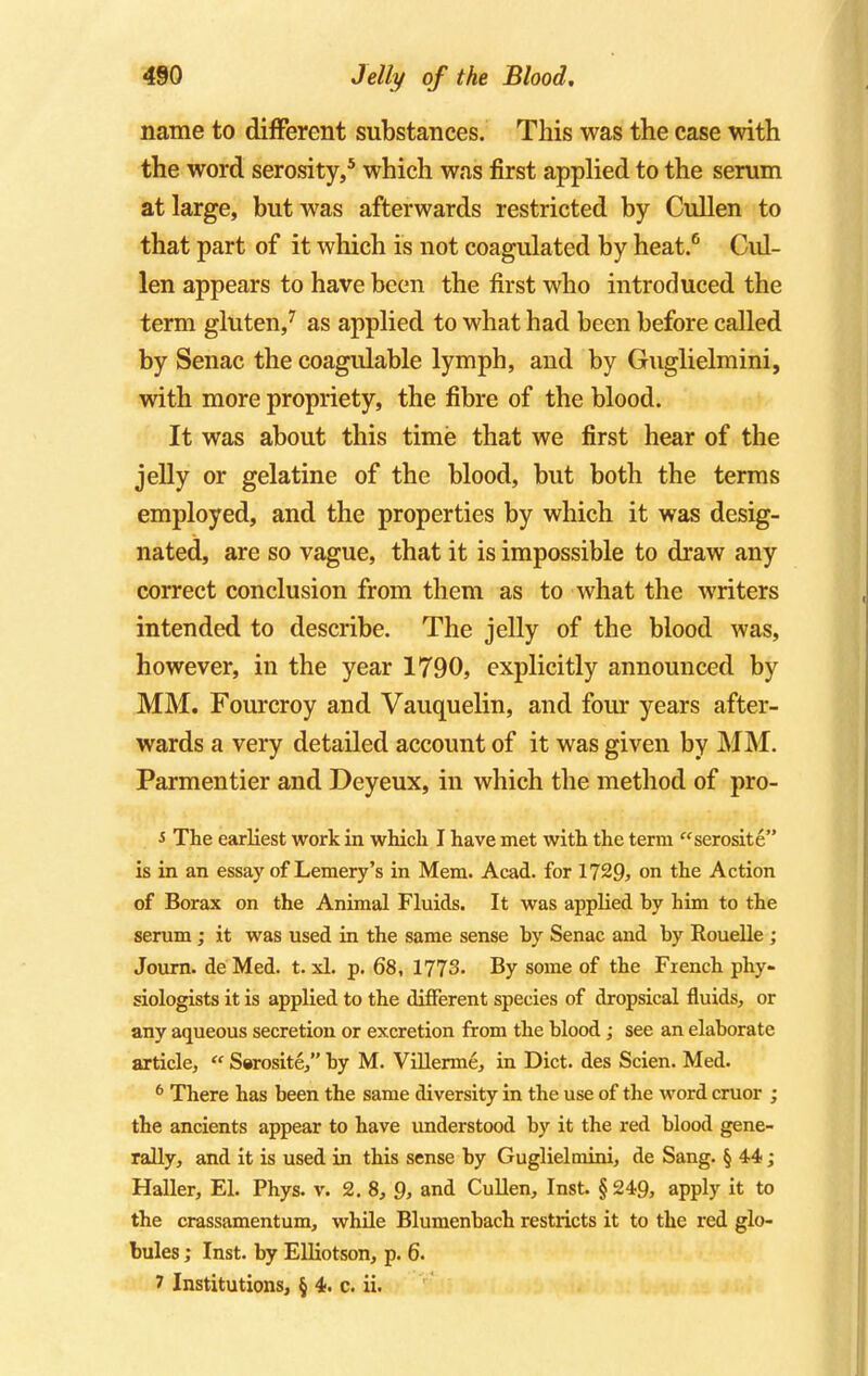 name to different substances. This was the case with the word serosity,5 which was first applied to the serum at large, but was afterwards restricted by Cullen to that part of it which is not coagulated by heat.6 Cul- len appears to have been the first who introduced the term gluten,7 as applied to what had been before called by Senac the coagulable lymph, and by Guglielmini, with more propriety, the fibre of the blood. It was about this time that we first hear of the jelly or gelatine of the blood, but both the terms employed, and the properties by which it was desig- nated, are so vague, that it is impossible to draw any correct conclusion from them as to what the writers intended to describe. The jelly of the blood was, however, in the year 1790, explicitly announced by MM. Fourcroy and Vauquelin, and four years after- wards a very detailed account of it was given by MM. Parmentier and Deyeux, in which the method of pro- s The earliest work in which I have met with the term serosite is in an essay of Lemery's in Mem. Acad, for 1729, on the Action of Borax on the Animal Fluids. It was applied by him to the serum; it was used in the same sense by Senac and by Rouelle ; Journ. de Med. t. xl. p. 68, 1773. By some of the French phy- siologists it is applied to the different species of dropsical fluids, or any aqueous secretion or excretion from the blood; see an elaborate article, « Serosite, by M. Villerme, in Diet, des Scien. Med. 6 There has been the same diversity in the use of the word cruor ; the ancients appear to have understood by it the red blood gene- rally, and it is used in this sense by Guglielmini, de Sang. § 44; Haller, El. Phys. v. 2.8, 9, and Cullen, Inst. § 249, apply it to the crassamentum, while Blumenbach restricts it to the red glo- bules ; Inst, by Elliotson, p. 6. 1 Institutions, § 4. c. ii.