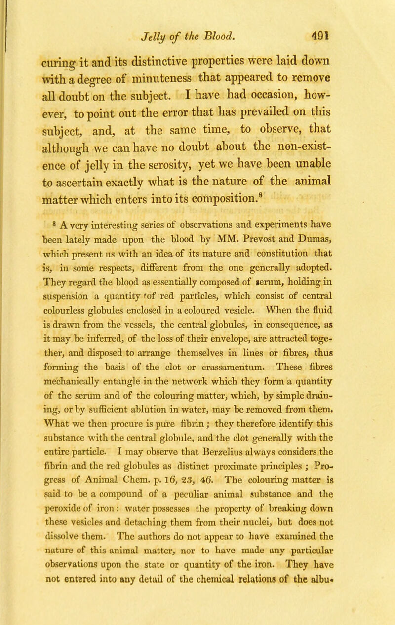 curing it and its distinctive properties were laid down with a degree of minuteness that appeared to remove all doubt on the subject. I have had occasion, how- ever, to point out the error that has prevailed on this subject, and, at the same time, to observe, that although we can have no doubt about the non-exist- ence of jelly in the serosity, yet we have been unable to ascertain exactly what is the nature of the animal matter which enters into its composition.9 8 A very interesting series of observations and experiments have been lately made upon the blood by MM. Prevost and Dumas, which present us with an idea of its nature and constitution that is, in some respects, different from the one generally adopted. They regard the blood as essentially composed of lerum, holding in suspension a quantity fof red particles, which consist of central colourless globules enclosed in a coloured vesicle. When the fluid is drawn from the vessels, the central globules, in consequence, as it may be inferred, of the loss of their envelope, are attracted toge- ther, and disposed to arrange themselves in lines or fibres, thus forming the basis of the clot or crassamentum. These fibres mechanically entangle in the network which they form a quantity of the serum and of the colouring matter, which, by simple drain- ing, or by sufficient ablution in water, may be removed from them. What we then procure is pure fibrin; they therefore identify this substance with the central globule, and the clot generally with the entire particle. I may observe that Berzelius always considers the fibrin and the red globules as distinct proximate principles ; Pro- gress of Animal Chem. p. 16, 23, 46. The colouring matter is said to be a compound of a peculiar animal substance and the peroxide of iron : water possesses the property of breaking down these vesicles and detaching them from their nuclei, but does not dissolve them. The authors do not appear to have examined the nature of this animal matter, nor to have made any particular observations upon the state or quantity of the iron. They have not entered into any detail of the chemical relations of the albu«