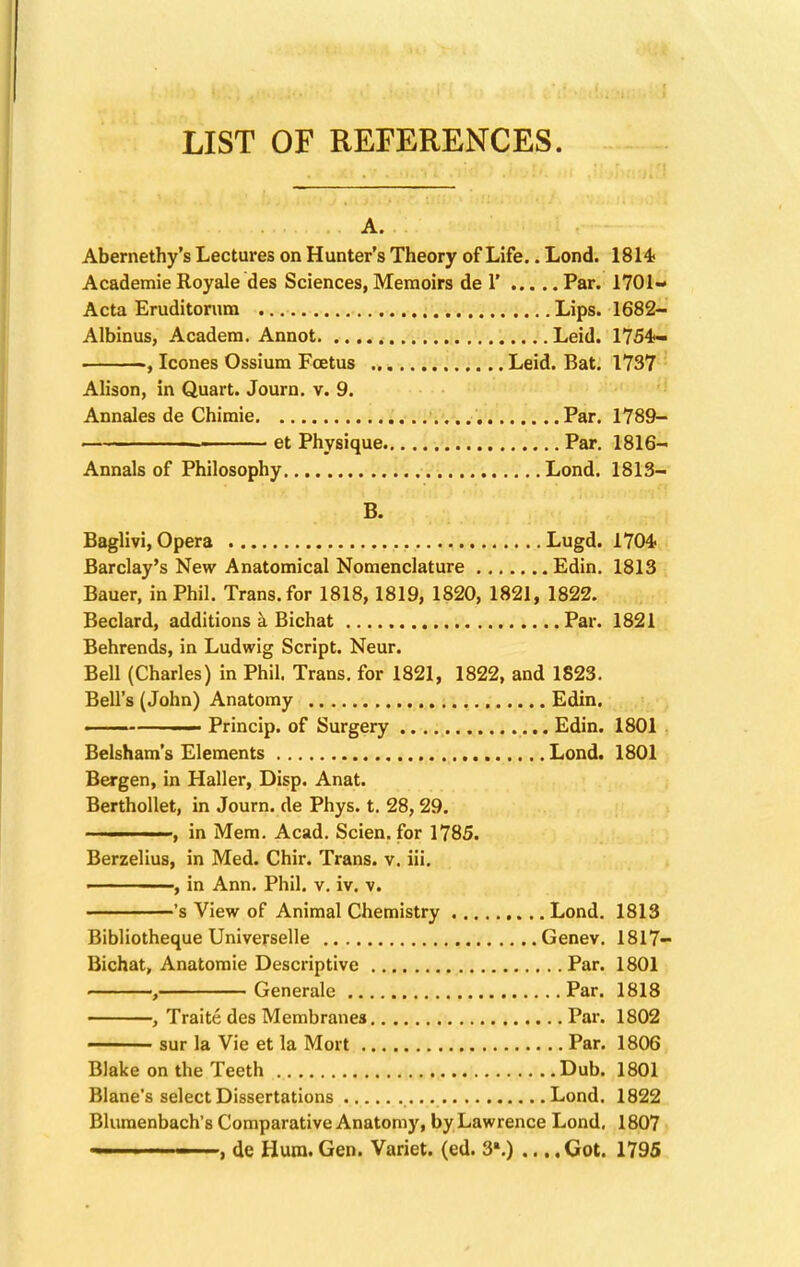 LIST OF REFERENCES. A. Abernethy's Lectures on Hunter's Theory of Life.. Lond. 1814* Academie Royale des Sciences, Memoirs de 1' Par. 1701- Acta Eruditorum Lips. 1682- Albinus, Academ. Annot Leid. 1754- , Icones Ossium Foetus Leid. Bat. 1737 Alison, in Quart. Journ. v. 9. Annales de Chimie Par. 1789- et Physique Par. 1816- Annals of Philosophy Lond. 1813- B. Baglivi, Opera Lugd. 1704- Barclay's New Anatomical Nomenclature Edin. 1813 Bauer, in Phil. Trans, for 1818, 1819, 1820, 1821, 1822. Beclard, additions a Bichat Par. 1821 Behrends, in Ludwig Script. Neur. Bell (Charles) in Phil. Trans, for 1821, 1822, and 1823. Bell's (John) Anatomy Edin. ■ Princip. of Surgery Edin. 1801 Belsham's Elements Lond. 1801 Bergen, in Haller, Disp. Anat. Berthollet, in Journ. de Phys. t. 28, 29. ■ , in Mem. Acad. Scien. for 1785. Berzelius, in Med. Chir. Trans, v. iii. ■ ■ , in Ann. Phil. v. iv. v. 's View of Animal Chemistry Lond. 1813 Bibliotheque Universelle Genev. 1817- Bichat, Anatomie Descriptive Par. 1801 , Generale Par. 1818 , Traite des Membranes Par. 1802 sur la Vie et la Mort Par. 1806 Blake on the Teeth Dub. 1801 Blane's select Dissertations Lond. 1822 Blumenbach's Comparative Anatomy, by Lawrence Lond, 1807 , de Hum.Gen. Variet. (ed. 3*.) ... .Got. 1795
