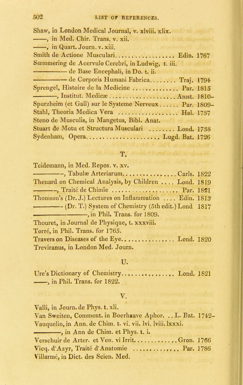 Shaw, in London Medical Journal, v. xlviii. xlix. , in Med. Chir. Trans, v. xii. , in Quart. Journ. v. xiii. Smith de Actione Musculari Edin. 1767 Soemmering de Acervulo Cerebri, in Ludwig, t. iii. de Base Encephali, in Do. t. ii. ———— de Corporis Humani Fabrica Traj. 1794' Sprengel, Histoire de la Medicine Par. 1815 i Institut. Medicae Amst. 1810- Spurzheim (et Gall) sur le Systeme Nerveux Par. 1809- Stahl, Theoria Medica Vera Hal. 1737 Steno de Musculis, in Mangetus, Bibl. Anat. Stuart de Motu et Structura Musculari Lond. 1738 Sydenham, Opera Lugd. Bat. 1726 T. Teidemann, in Med. Repos. v. xv. ■ , Tabulae Arteriarum Carls. 1822 Thenard on Chemical Analysis, by Children .... Lond. 1819 , Traite de Chimie Par. 1821 Thomson's (Dr. J.) Lectures on Inflammation .... Edin. 1813 (Dr. T.) System of Chemistry (5th edit.) Lond 1817 . ,in Phil. Trans, for 1809. Thouret, in Journal de Physique, t. xxxviii. Torre, in Phil. Trans, for 1765. Travers on Diseases of the Eye Lond. 1820 Treviranus, in London Med. Journ. U. Ure's Dictionary of Chemistry Lond. 1821 , in Phil. Trans, for 1822. V. Valli, in Journ. de Phys. t. xli. Van Sweiten, Comment, in Boerhaave Aphor. .. L. Bat. 1742- Vauquelin,in Ann. de Chim. t. vi. vii. lvi. lviii.lxxxi. ———, in Ann de Chim. et Phys. t. i. Verschuirde Arter. et Veil, vi Irrit Gron. 1766 Vicq. d'Azyr, Traite d'Anatomie Par. 1786 Villarme, in Diet, des Scien. Med.