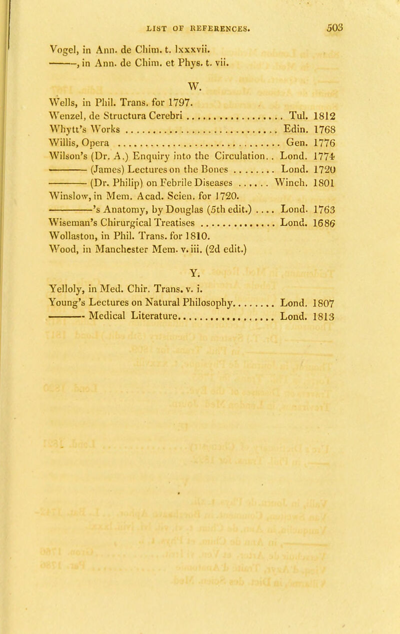 Vogel, in Ann. de Chim. t. lxxxvii. , in Ann. de Chim. et Phys. t. vii. W. Wells, in Phil. Trans, for 1797. Wenzel, de Structura Cerebri Tul. 1812 Why it's Works Edin. 1768 Willis, Opera Gen. 1776 Wilson's (Dr. A.) Enquiry into the Circulation.. Lond. 1774< (James) Lectures on the Bones Lond. 1720 (Dr. Philip) on Febrile Diseases Winch. 1801 Winslow, in Mem. Acad. Scien. for 1720. 's Anatomy, by Douglas (5th edit.) .... Lond. 1763 Wiseman's Chirurgical Treatises Lond. 1686 Wollaston, in Phil. Trans, for 1810. Wood, in Manchester Mem. v. iii. (2d edit.) Y. Yelloly, in Med. Chir. Trans, v. i. Young's Lectures on Natural Philosophy Lond. 1807 Medical Literature Lond. 1813