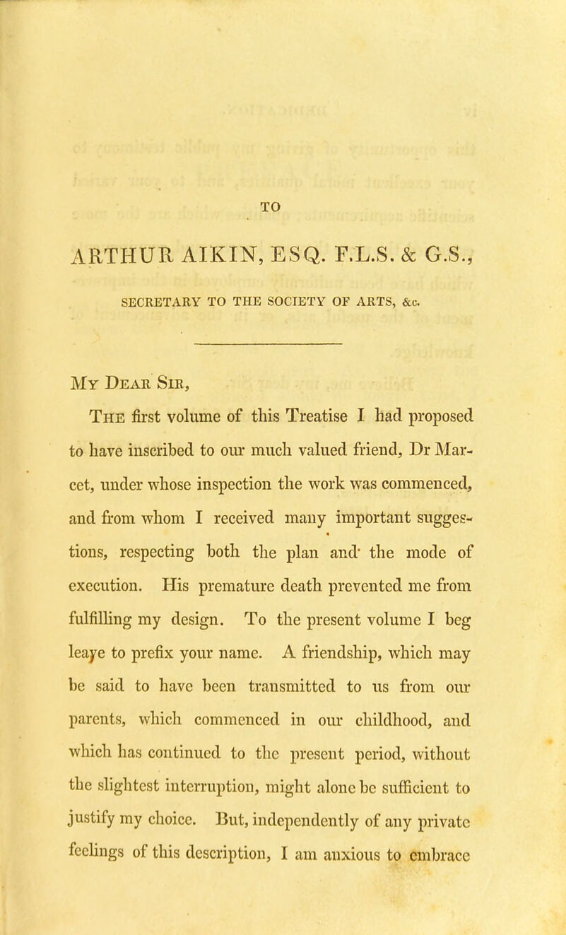 TO ARTHUR AIKIN, ESQ. F.L.S. & G.S., SECRETARY TO THE SOCIETY OF ARTS, &c. My Dear Sir, The first volume of this Treatise I had proposed to have inscribed to our much vakied friend, Dr Mar- cet, under whose inspection the work was commenced, and from whom I received many important sugges- tions, respecting both the plan and the mode of execution. His premature death prevented me from fulfilling my design. To the present volume I beg leaye to prefix your name. A friendship, which may be said to have been transmitted to us from our parents, which commenced in our childhood, and which has continued to the present period, without the slightest interruption, might alone be sufficient to justify my choice. But, independently of any private feeUngs of this description, I am anxious to embrace