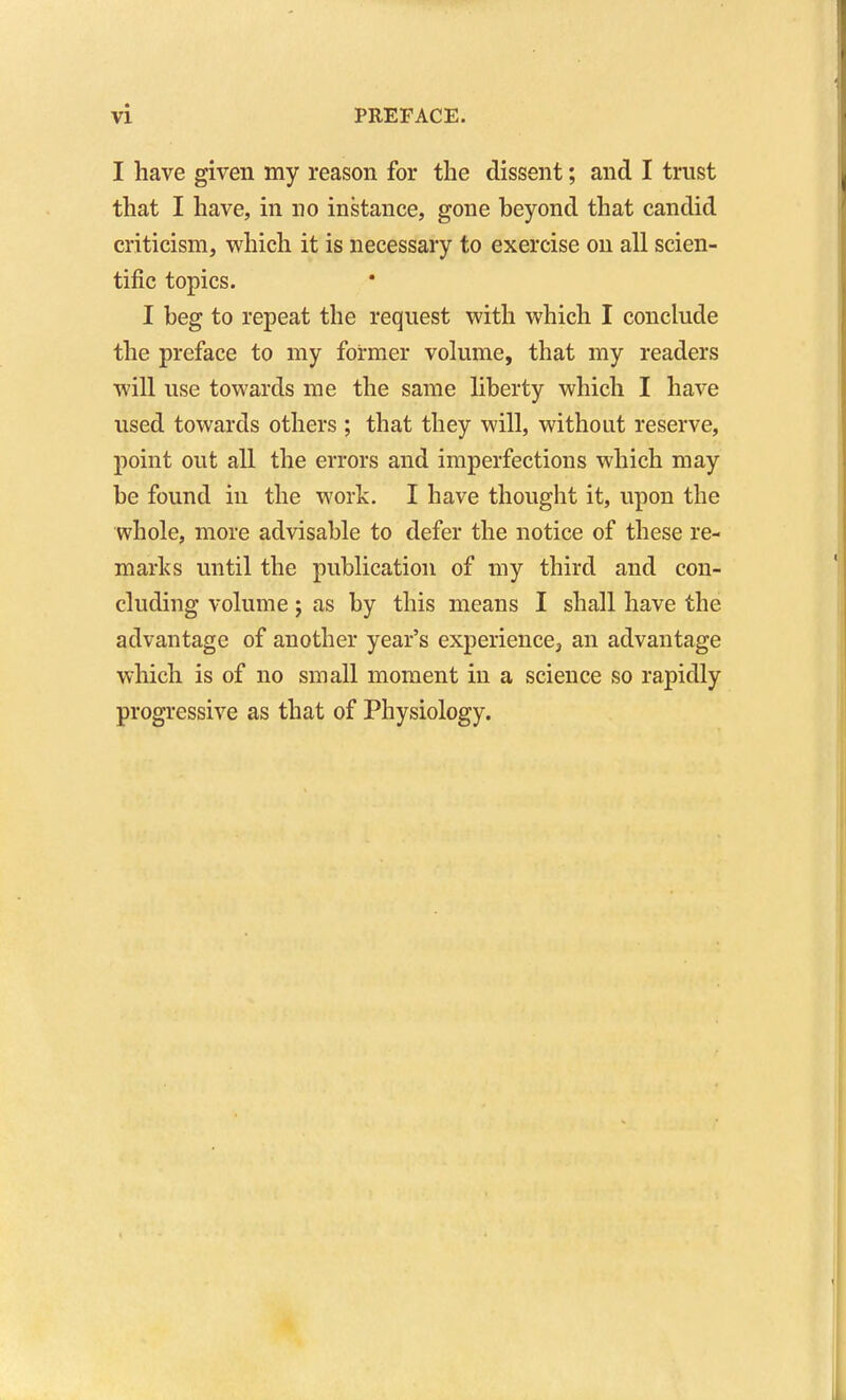 I have given my reason for the dissent; and I trust that I have, in no instance, gone beyond that candid criticism, which it is necessary to exercise on all scien- tific topics. I beg to repeat the request with which I conclude the preface to my former volume, that my readers will use towards me the same liberty which I have used towards others ; that they will, without reserve, point out all the errors and imperfections which may be found in the work. I have thought it, upon the whole, more advisable to defer the notice of these re- marks until the publication of my third and con- cluding volume J as by this means I shall have the advantage of another year's experience, an advantage which is of no small moment in a science so rapidly progressive as that of Physiology.