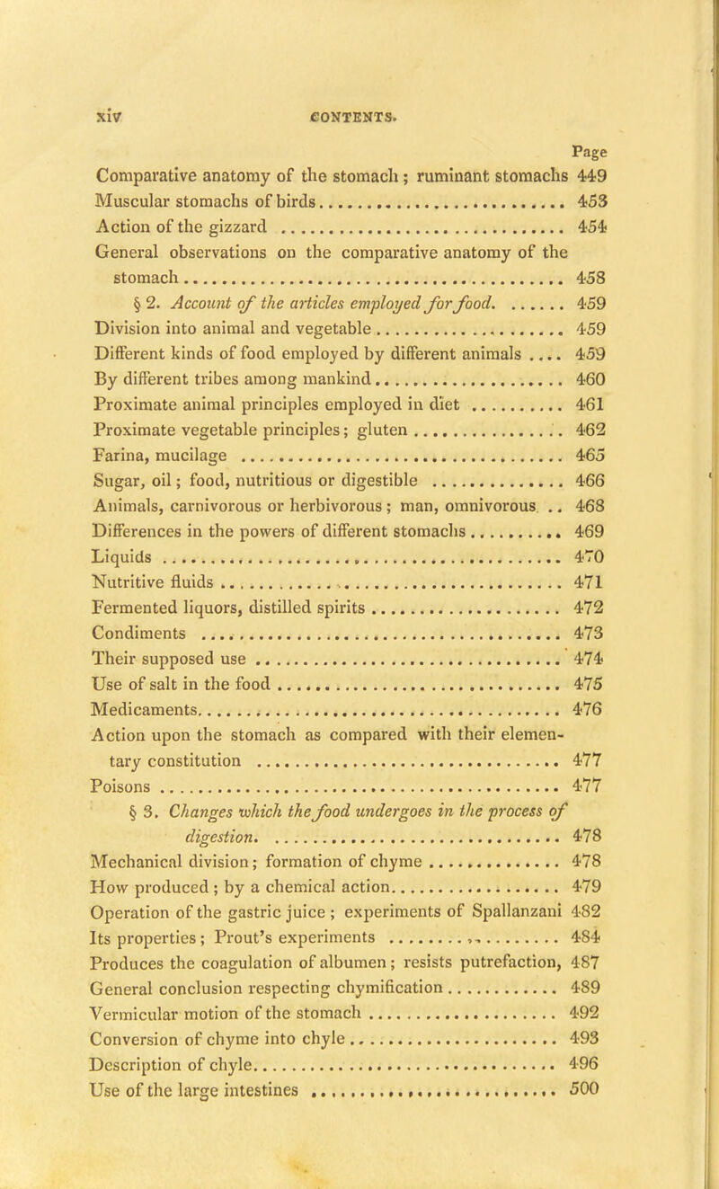 Page Comparative anatomy of the stomach; ruminant stomachs 4;4;9 Muscular stomachs of birds 453 Action of the gizzard 454? General observations on the comparative anatomy of the stomach 458 § 2. Accoimt of the aHicles employed Jbrfood. 459 Division into animal and vegetable , 459 Different kinds of food employed by different animals .... 459 By different tribes among mankind 460 Proximate animal principles employed in diet 461 Proximate vegetable principles; gluten 462 Farina, mucilage 465 Sugar, oil; food, nutritious or digestible 466 Animals, carnivorous or herbivorous ; man, omnivorous ., 468 Differences in the powers of different stomachs 469 Liquids 470 Nutritive fluids , 471 Fermented liquors, distilled spirits 472 Condiments 473 Their supposed use 474 Use of salt in the food 475 Medicaments 476 Action upon the stomach as compared with their elemen- tary constitution 477 Poisons 477 § 3. Changes which the food undergoes in the process of digestion 478 Mechanical division; formation of chyme 478 How produced ; by a chemical action 479 Operation of the gastric juice ; experiments of Spallanzaui 482 Its properties; Front's experiments , 484 Produces the coagulation of albumen; resists putrefaction, 487 General conclusion respecting chymification 489 Vermicular motion of the stomach 492 Conversion of chyme into chyle 493 Description of chyle 496 Use of the large intestines 500