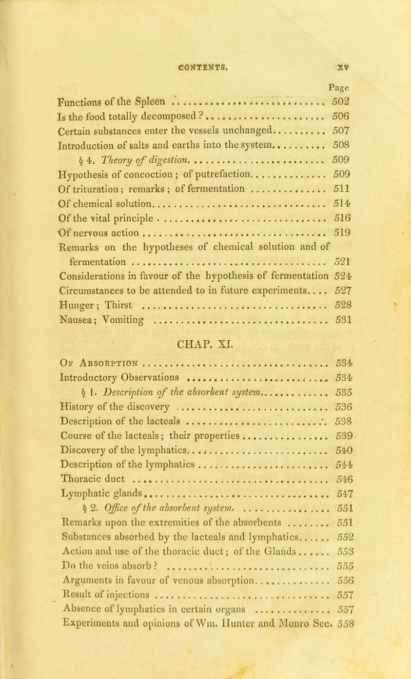 Page Functions of the Spleen 502 Is the food totally decomposed ? 506 Certain substances enter the vessels unchanged 507 Introduction of salts and earths into the system 508 § 4. Theory of digestion 509 Hypothesis of concoction ; of putrefaction 509 Of trituration; remarks; of fermentation 511 Of chemical solution 514! Of the -vital principle 516 Of nervous action 519 Remarks on the hypotheses of chemical solution and of fermentation 521 Considerations in favour of the hypothesis of fermentation 524 Circumstances to be attended to in future experiments.... 527 Hunger; Thirst 528 Nausea; Vomiting 531 CHAP. XI. Of Absorption 534« Introductory Observations 534 § I. Description of the absorbent system 535 History of the discovery 536 Description of the lacteals '. 538 Course of the lacteals; their properties 539 Discovery of the lymphatics 5'1;0 Description of the lymphatics 544 Thoracic duct 546 Lymphatic glands 547 ^2. Office of the absorbent system 551 Remarks upon the extremities of the absorbents 551 Substances absorbed by the lacteals and lymphatics 552 Action and use of the thoracic duct; of the Glands 553 Do the veins absorb ? 555 Arguments in favour of venous absorption 556 Result of injections 557 Absence of lymphatics in certain organs 557 Experiments and opinions of Wm. Hunter and Monro Sec. 558
