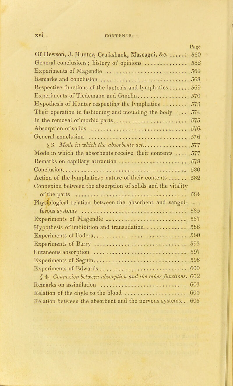 Page Of Hewson, J. Hunter, Cruikshank, Mascagni, &c 560 General conclusions; history of opinions , 562 Experiments of Magendie 56'i! Remarks and conclusion 568 Respective functions of the lacteals and Ij^mphatics 569 Experiments of Tiedemann and Gmelin 570 Hypothesis of Hunter respecting the lymphatics 573 Their operation in fashioning and moulding the body .... 571' In the removal of morbid parts 575 Absorption of solids 576- General conclusion 576 § 3. Mode in ivJiich the absorbents act 577 Mode in which the absorbents receive their contents .... 577 Remarks on capillary attraction 578 Conclusion 580 Action of the lymphatics ; nature of their contents 582 Connexion between the absorption of solids and the vitality of the parts 584- Physiological relation between the absorbent and sangui- ferous systems 585 Experiments of Magendie 587 Hypothesis of imbibition and transudation 588 Experiments of Fodera 590 Experiments of Barry 593 Cutaneous absorption 597 Experiments of Seguin 598 Experiments of Edwards 600 (J 4. Connexion between absorption and the other functions. 602 Remarks on assimilation 603 Relation of the chyle to the blood 604.' Relation between the absorbent and the nervous systems.. 605