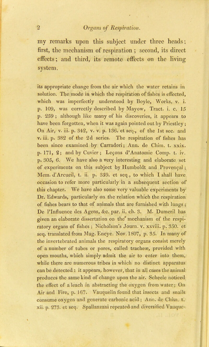 my remarks upon this subject under tliree heads; first, the mechanism of respiration ; second, its direct effects; and third, its remote effects on the living system. its appropriate change from the air which the water retains in solution. The mode in which the respiration of fishes is effected, which was imperfectly understood by Boyle, Works, v. i. p. 109, was correctly described by Mayow, Tract, i. c. 15 p. 259 ; although like many of his discoveries, it appears to have been forgotten, when it was again pointed out by Priestley; On Air, v. lii. p. 342, v. v. p. 136. et seq., of the 1st sec. and V. iii. p. 382 of the 2d series. The respiration of fishes has been since examined by Carradori; Ann. de Chim, t. xxix. p. 171, 2; and by Cuvier; Le90ns d'Anatomie Comp. t. iv. p. 305, 6. We have also a very interesting and elaboratie set of experiments on this subject by Humboldt and Provencal; Mem. d'Arcueil, t. ii. p. 359. et seq., to which I shall have occasion to refer more particularly in a subsequent section of this chapter. We have also some very valuable experiments by Dr. Edwards, particularly on the relation which the respiration of fishes bears to that of animals that are furnished with lungs; De I'Influence des Agens, &c. par. ii. ch. 3. M. Dumerll has given an elaborate dissertation on the' mechanism of the respi- ratory organs of fishes ; Nicholson's Journ. v. xxviii. p. 350. et seq. translated from Mag. Encyc. Nov. 1807, p. 35. In many of the invertebrated animals the respiratory organs consist merely of a number of tubes or pores, called tracheas, provided with open mouths, which simply admit the air to enter into them, while there are numerous tribes in which no distinct apparatus can be detected : it appears, however, that in all cases the animal produces the same kind of change upon the air. Scheele noticed the effect of a leach in abstracting the oxygen from water; On Air and Fire, p. 167- Vauquelin found that insects and snails consume oxygen and generate carbonic acid ; Ann. de Chim. t.