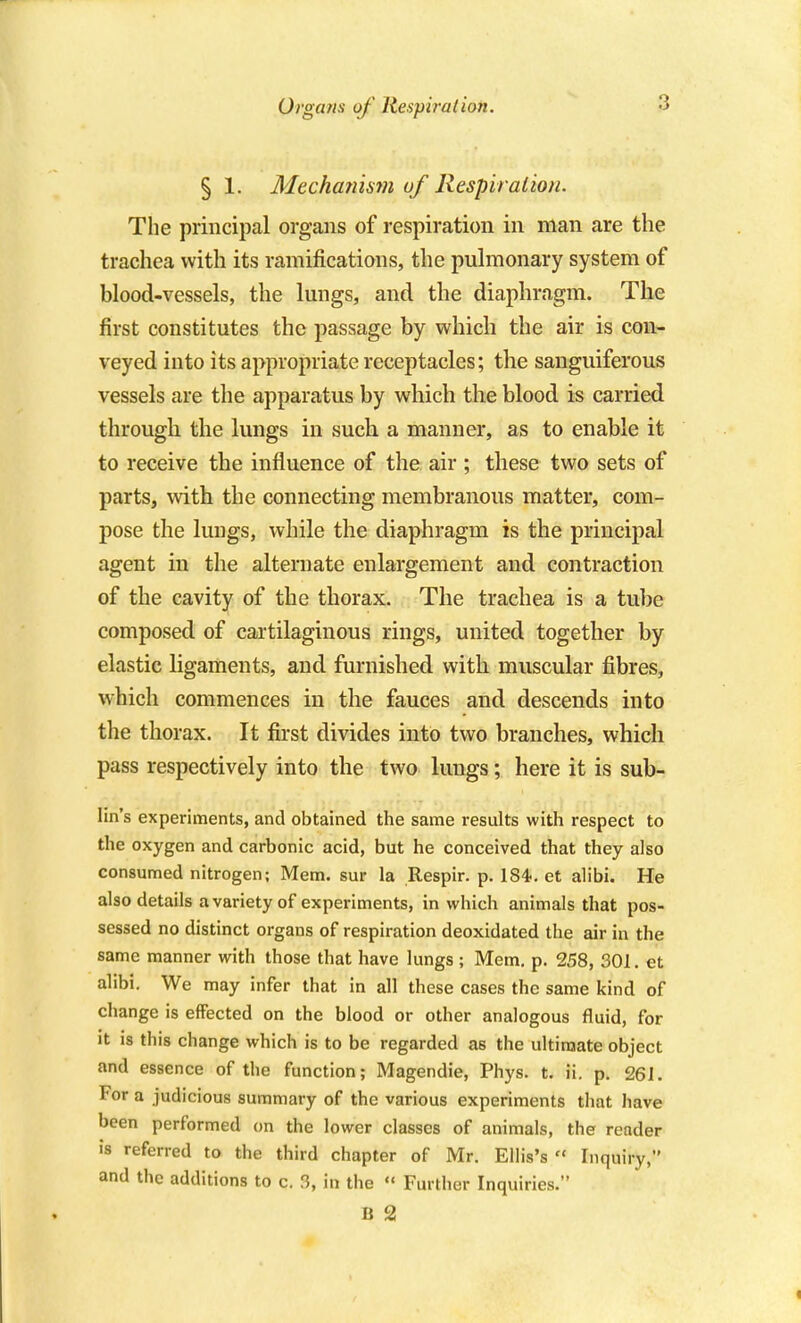 § 1. MechaT2is7?i of Respiralion. The principal organs of respiration in man are the trachea with its ramifications, the pulmonary system of blood-vessels, the Imigs, and the diaphragm. The first constitutes the passage by which the air is con- veyed into its appropriate receptacles; the sanguiferous vessels are the apparatus by which the blood is carried through the lungs in such a manner, as to enable it to receive the influence of the air ; these two sets of parts, with the connecting membranous matter, com- pose the lungs, while the diaphragm is the principal agent in the alternate enlargement and contraction of the cavity of the thorax. The trachea is a tube composed of cartilaginous rings, united together by elastic ligaments, and furnished with muscular fibres, which commences in the fauces and descends into the thorax. It first divides into two branches, which pass respectively into the two lungs; here it is sub- lin's experiments, and obtained the same results with respect to the oxygen and carbonic acid, but he conceived that they also consumed nitrogen; Mem. sur la Respir. p. 184<. et alibi. He also details a variety of experiments, in which animals that pos- sessed no distinct organs of respiration deoxidated the air in the same manner with those that have lungs ; Mem. p. 258, 301. et alibi. We may infer that in all these cases the same kind of change is effected on the blood or other analogous fluid, for it is this change which is to be regarded as the ultimate object and essence of the function; Magendie, Phys. t. ii. p. 26J. For a judicious summary of the various experiments that have been performed on the lower classes of animals, the reader is referred to the third chapter of Mr. Ellis's  Inquiry, and the additions to c. 3, in the « Further Inquiries. B 2