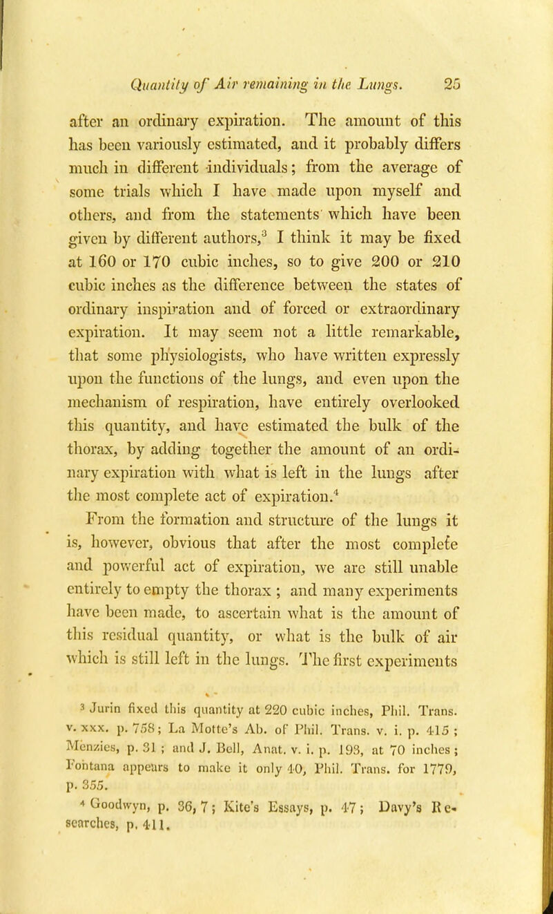 after an ordinary expiration. The amount of this has been variously estimated, and it probably differs much in different individuals; from the average of some trials which I have made upon myself and others, and from the statements which have been given by different authors,^ I think it may be fixed at 160 or 170 cubic inches, so to give 200 or 210 cubic inches as the difference between the states of ordinary inspiration and of forced or extraordinary expiration. It may seem not a little remarkable, that some physiologists, who have written expressly upon the functions of the lungs, and even upon the mechanism of respiration, have entirely overlooked this quantity, and have estimated the bulk of the thorax, by adding together the amount of an ordi- nary expiration with what is left in the lungs after the most complete act of expiration.* From the formation and structure of the luue-s it is, however, obvious that after the most complete and pov/erful act of expiration, we are still unable entirely to empty the thorax ; and many experiments have been made, to ascertain what is the amount of tliis residual quantity, or what is the bulk of air which is still left in the lungs. The first experiments 3 Jurin fixed this quantity at 220 cubic inches, Phil. Trans. V. XXX. p. 758; La Motte's Ab. of Phil. Trans, v. i. p. 415 ; Menzies, p. 31 ; and J. Bell, Anat. v. i. p. 193, at 70 inches ; Pohtana appeurs to make it only 40, Phil. Trans, for 1779, p. 355. * Goodwyn, p. 36, 7; Kite's Essays, p. 47 ; Davy's R searches, p. 411.