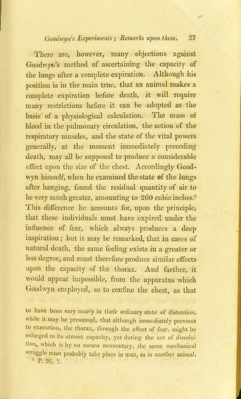 There are, however, many objections against Goodwyn's method of ascertaining the capacity of the lungs after a complete expiration. Although his position is in the main true, that an animal makes a complete expiration before death, it will require many restrictions before it can be adopted as the basis of a physiological calculation. The mass of blood in the pulmonary circulation, the action of the respiratory muscles, and the state of the vital powers generally, at the moment immediately preceding death, may all be supposed to produce a considerable eflPect upon the size of the chest. Accordingly Good- wyn himself, when he examined the state of the lungs after hanging, found the residual quantity of air to be very much greater, amounting to 260 cubic inches.* This difference he accounts for, upon the principle, that these individuals must have expired under the influence of fear, which always produces a deep inspiration ; but it may be remarked, that in cases of natural death, the same feeling exists in a greater or less degree, and must therefore produce similar effects upon the capacity of the thorax. And farther, it would appear impossible, from the apparatus which Goodwyn employed, so to conliue the chest, as that to have been very nearly in their ordinary state of distention, while it may be presumed, that although immediately previous to execution, the thorax, through the effect of fear, might be enlarged to its utmost capacity, yet during the act of dissolu- tion, which is by no means momentary, the same mechanical struggle must probably take place in man, as in another animal. ' P. 26, 7.