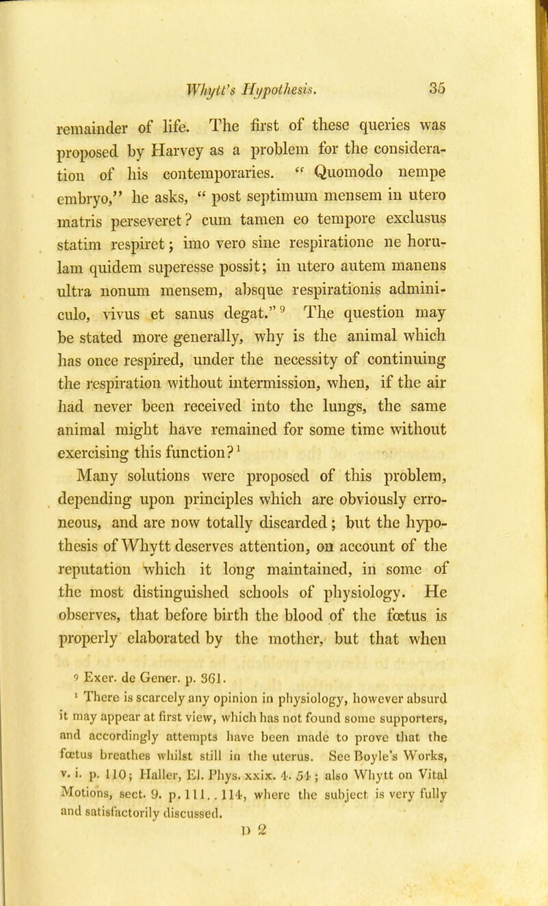 Why it's Hypothesis. remainder of life. The first of these queries was proposed by Harvey as a problem for the considera- tion of his contemporaries.  Quomodo nempe embryo, he asks,  post septimmn mensem in utero matris perseveret? cum taraen eo tempore exclusus statim respiret j imo vero sine respiratione ne horu- 1am quidem superesse possit; in utero autem manens ultra nonum mensem, absque respirationis admini- culo, vivus et sanus degat.^ The question may be stated more generally, why is the animal which has once respired, under the necessity of continuing the respiration without intermission, when, if the air had never been received into the lungs, the same animal might have remained for some time without exercising this function?^ Many solutions were proposed of this problem, depending upon principles which are obviously erro- neous, and are now totally discarded; but the hypo- thesis of Whvtt deserves attention, on account of the reputation which it long maintained, in some of the most distinguished schools of physiology. He observes, that before birth the blood of the foetus is properly elaborated by the mother, but that when 9 Exer. de Gener. p. 361. ' There is scarcely any opinion in pliysiology, however absurd it may appear at first view, wliich has not found some supporters, and accordingly attempts have been made to prove that the foetus breathes whilst still in the uterus. See Boyle's Works, V. i. p. 110; Ilaller, El. I'liys. xxix, 4. 54'; also Whytt on Vital Motions, sect. 9. p.llL.lH, where the subject is very fully and satisfactorily discussed. 13 2