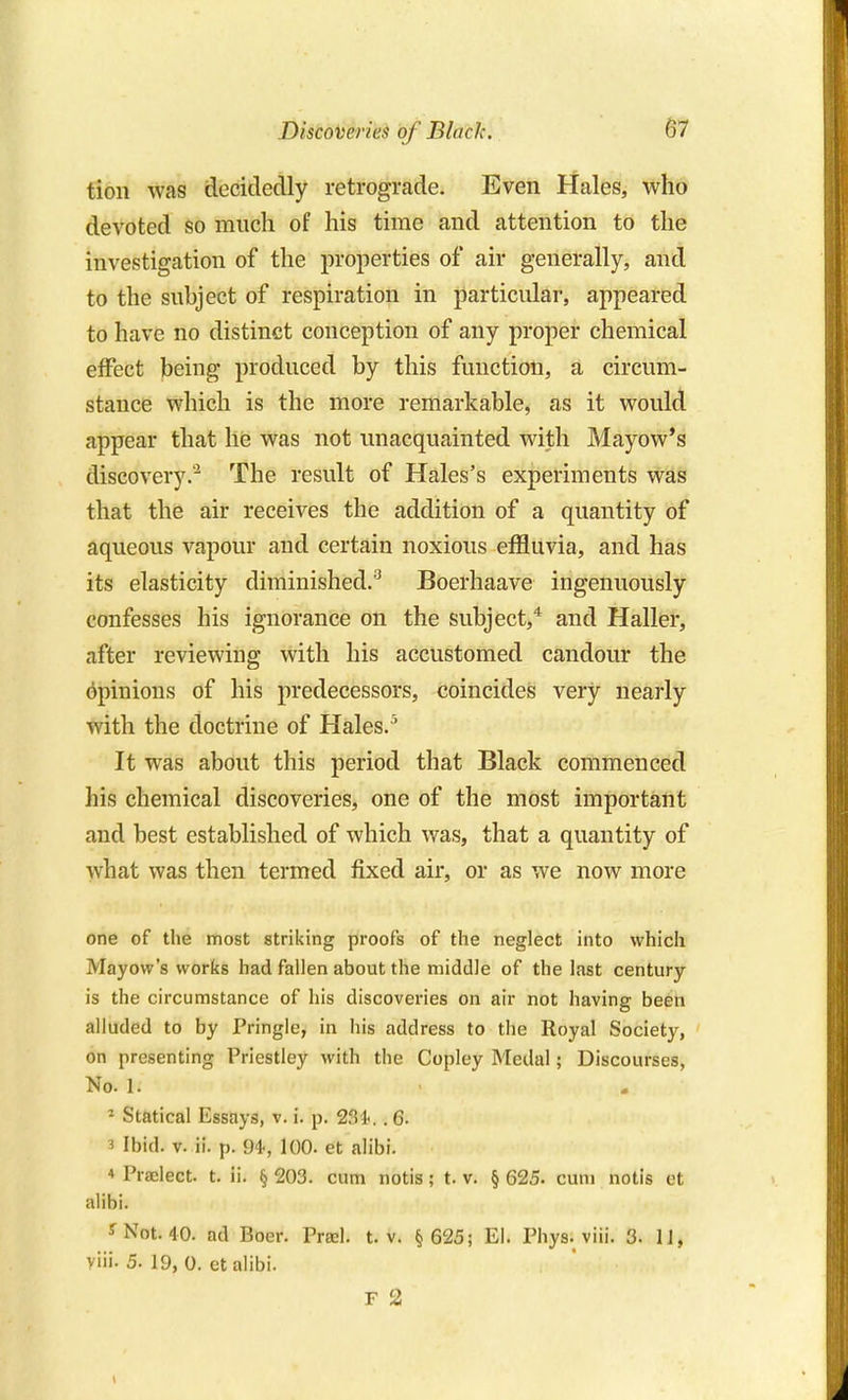 Discoveries of Black. tion was decidedly retrogicade. Even Hales, who devoted so much of his time and attention to the investigation of the properties of air generally, and to the subject of respiration in particular, appeared to have no distinct conception of any proper chemical effect being produced by this function, a circum- stance which is the more remarkable, as it would appear that he was not unacquainted with Mayow's discovery.'^ The result of Hales's experiments was that the air receives the addition of a quantity of aqueous vapour and certain noxious effluvia, and has its elasticity diminished.'^ Boerhaave ingenuously confesses his ignorance on the subject,'^ and Haller, after reviewing with his accustomed candour the opinions of his predecessors, coincides very nearly with the doctrine of Hales.'' It was about this period that Black commenced his chemical discoveries, one of the most important and best established of which was, that a quantity of what was then termed fixed air, or as we now more one of the most striking proofs of the neglect into which Mayow's works had fallen about the middle of the last century- is the circumstance of his discoveries on air not having been alluded to by Pringle, in his address to the Royal Society, on presenting Priestley with the Copley Medal; Discourses, No. 1. ^ Statical Essays, v. i. p. 231-.. 6. 3 Ibid. V. ii. p. 94, 100. et alibi. ♦ Praelect. t. ii. § 203. cum notis; t. v. § 625. cum notis et alibi. f Not. 40. ad Boer. Prasl. t. v. § 625; El. Phys. viii. 3. IJ, viii. 5. 19, 0. etalibi. F 2