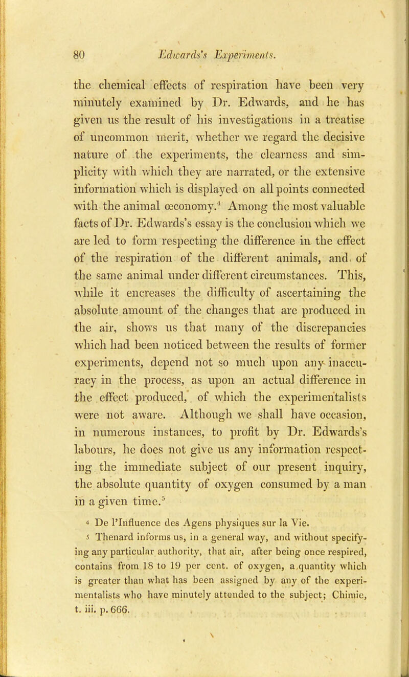 the chemical effects of respiration have been very minutely examined by Dr. Edwards, and he has given us the result of his investigations in a treatise of uncommon merit, whether we regard the decisive nature of the experiments, the clearness and sim- plicity with v/hich they are narrated, or the extensive information which is displayed on all points connected with the animal oeconomy.* Among the most valuable facts of Dr. Edwards's essay is the conclusion which w-e are led to form respecting the difference in the effect of the respiration of the different animals, and. of the same animal under different circumstances. This, while it encreases the difficulty of ascertaining the absolute amount of the changes that are produced in the air, shows us that many of the discrepancies which had been noticed between the results of former experiments, depend not so much upon any inaccu- racy in the process, as upon an actual difference in the effect produced, of which the experimentalists were not aware. Although we shall have occasion, in numerous instances, to profit by Dr. Edwards's labours, he does not give us any information respect- ing the immediate subject of our present inquiry, the absolute quantity of oxygen consumed by a man in a given time.^ 4 De I'Influence des Agens physiques sur la Vie. 5 Thenard informs us, in a general way, and without specify- ing any particular authority, that air, after being once respired, contains from 18 to 19 per cent, of oxygen, a,quantity which is greater than what has been assigned by any of the experi- mentalists who have minutely attended to the subject; Chimic, t. iii. p. 666.