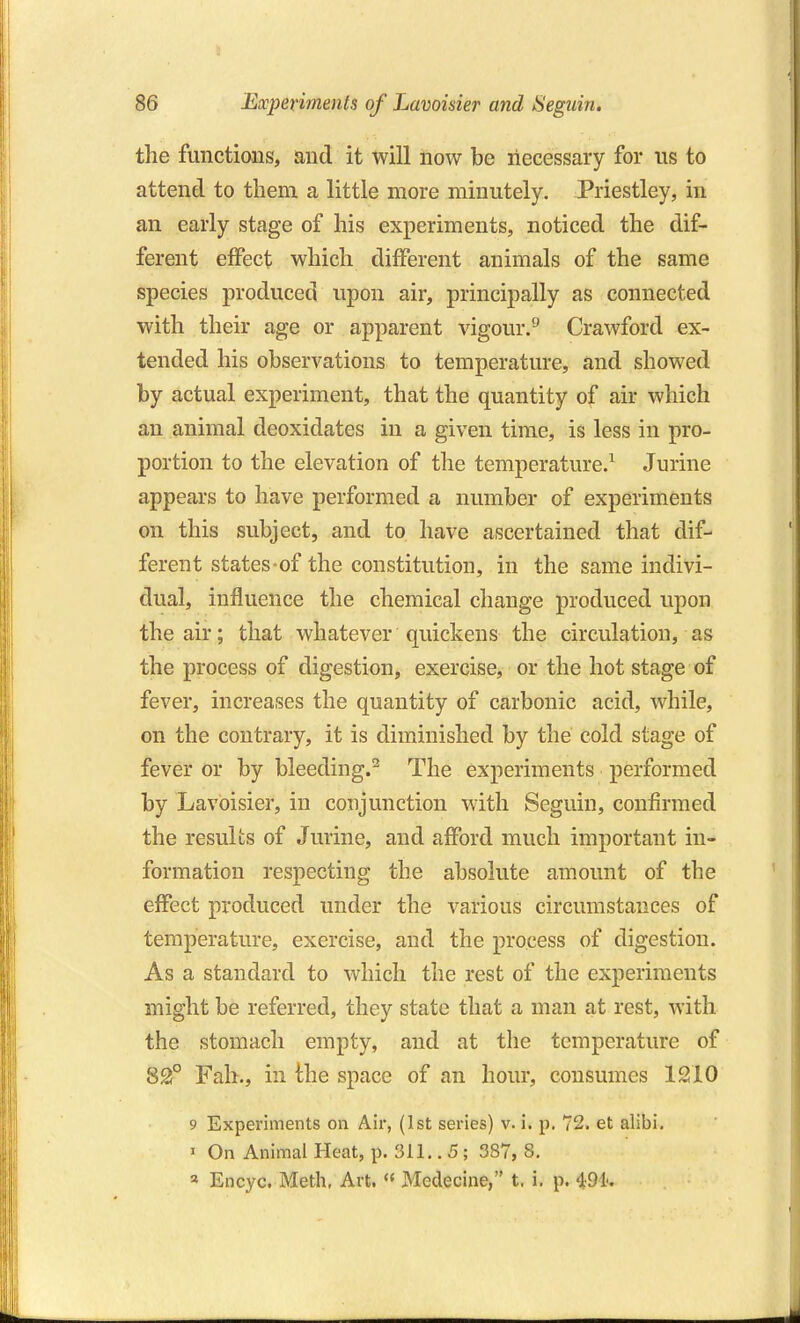 the functions, and it will now be necessary for us to attend to them a little more minutely. Priestley, in an early stage of his experiments, noticed the dif- ferent effect which different animals of the same species produced upon air, principally as connected with their age or apparent vigour/^ Crawford ex- tended his observations to temperature, and showed by actual experiment, that the quantity of air which an animal deoxidates in a given time, is less in pro- portion to the elevation of the temperature/ Jurine appears to have performed a number of experiments on this subject, and to have ascertained that dif- ferent states-of the constitution, in the same indivi- dual, influence the chemical change produced upon the air; that whatever quickens the circulation, as the process of digestion, exercise, or the hot stage of fever, increases the quantity of carbonic acid, while, on the contrary, it is diminished by the cold stage of fever or by bleeding.^ The experiments performed by Lavoisier, in conjunction with Seguin, confirmed the results of Jurine, and afford much important in- formation respecting the absolute amount of the effect produced under the various circumstances of temperature, exercise, and the process of digestion. As a standard to which the rest of the experiments might be referred, they state that a man at rest, with the stomach empty, and at the temperature of 82f° Fah., in the space of an hour, consumes 1210 9 Experiments on Air, (1st series) v. i. p. 72. et alibi. « On Animal Heat, p. 311.. 5 ; 387, 8. Encyc. Meth, Art.  Medecine, t. i. p. 491',