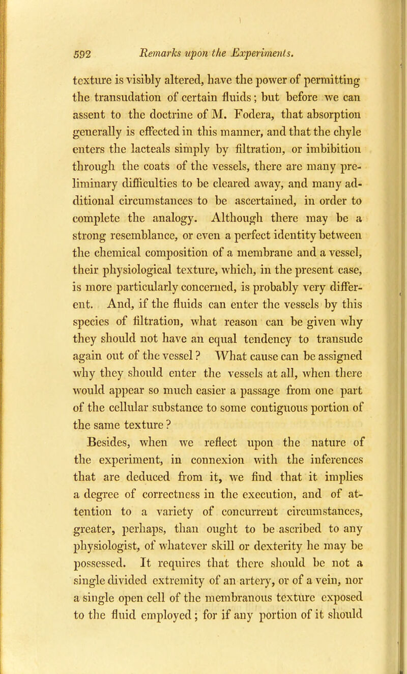 592 Remarks upon the Experiments. texture is visibly altered, have the power of permitting the transudation of certain fluids; but before we can assent to the doctrine of M. Fodera, that absorption generally is effected in this manner, and that the chyle enters the lacteals simply by filtration, or imbibition through the coats of the vessels, there are many pre- liminary difficulties to be cleared away, and many ad- ditional circumstances to be ascertained, in order to complete the analogy. Although there may be a strong resemblance, or even a perfect identity between the chemical composition of a membrane and a vessel, their physiological texture, which, in the present case, is more particularly concerned, is probably very differ- ent. And, if the fluids can enter the vessels by this species of filtration, what reason can be given why they should not have an equal tendency to transude again out of the vessel ? What cause can be assigned why they should enter the vessels at all, when there w^ould appear so much easier a passage from one part of the cellular substance to some contiguous portion of the same texture ? Besides, when we reflect upon the nature of the experiment, in connexion with the inferences that are deduced fiom it, we find that it implies a degree of correctness in the execution, and of at- tention to a variety of concurrent circumstances, greater, perhaps, than ought to be ascribed to any physiologist, of whatever skill or dexterity he may be possessed. It requires that there should be not a single divided extremity of an artery, or of a vein, nor a single open cell of the membranous texture exposed to the fluid employed; for if any portion of it should