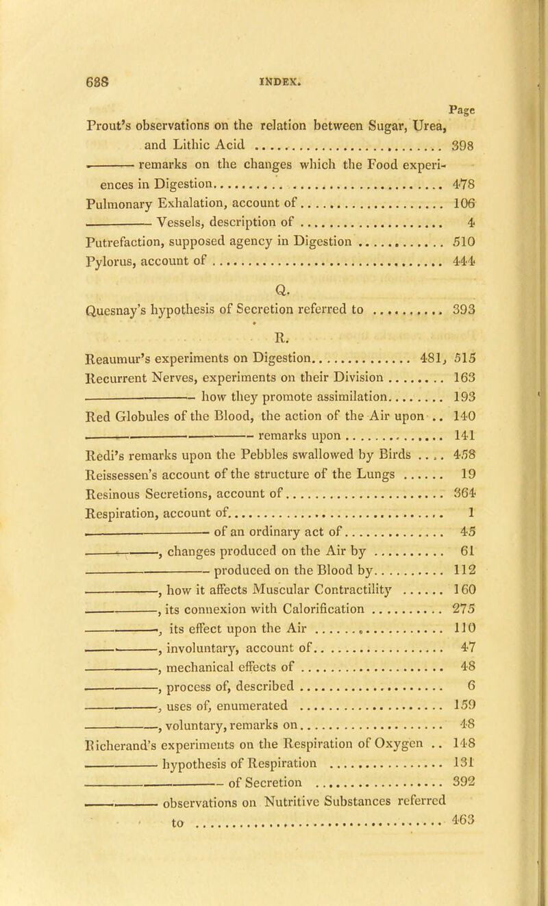 Page Prout's observations on the relation between Sugar, Urea, and Lithic Acid ,. 398 . remarks on the changes which the Food experi- ences in Digestion 478 Pulmonary Exhalation, account of 106 Vessels, description of 4; Putrefaction, supposed agency in Digestion 510 Pylorus, account of 4^^^ Quesnay's hypothesis of Secretion referred to ,.... 393 R. Reaumur's experiments on Digestion 481^ 515 Recurrent Nerves, experiments on their Division 163 . how they promote assimilation 193 Red Globules of the Blood, the action of the Air upon .. 140 . ■— ■■ remarks upon 141 Redi's remarks upon the Pebbles swallowed by Birds .... 458 Reissessen's account of the structure of the Lungs 19 Resinous Secretions, account of 364 Respiration, account of. 1 . — of an ordinary act of 45 , : , changes produced on the Air by 61 produced on the Blood by 112 , how it affects Muscular Contractility 160 , its connexion with Calorification 275 its effect upon the Air 110 ■ , involuntary, account of 4-7 ■ , mechanical effects of 48 , process of, described 6 . ■, uses of, enumerated 159 , voluntary, remarks on 48 Eicherand's experiments on the Respiration of Oxygen .. 148 hypothesis of Respiration 131 of Secretion 392 observations on Nutritive Substances referred to 463