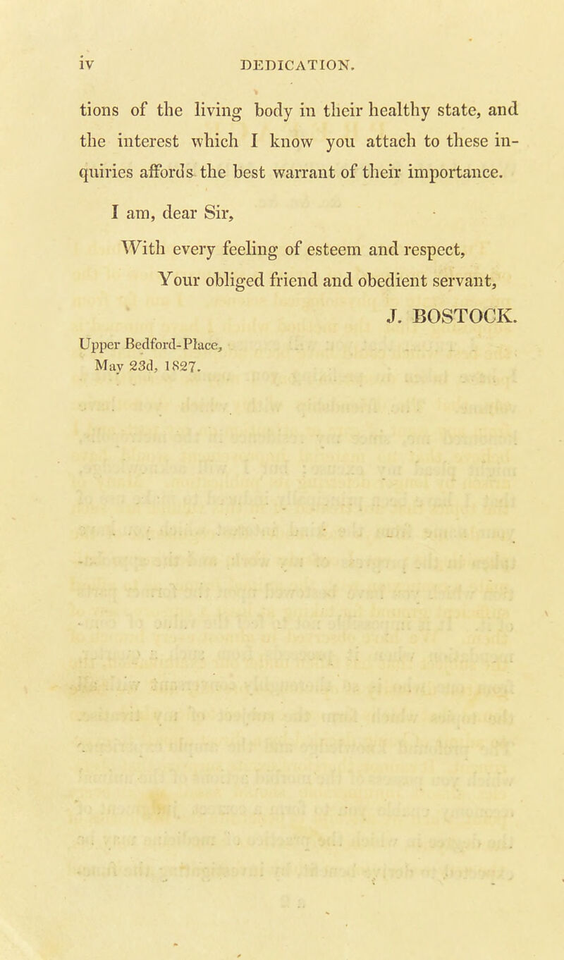 tions of the living body in their healthy state, and the interest which I know you attach to these in- quiries affords the best warrant of their importance. I am, dear Sir, With every feeling of esteem and respect. Your obliged friend and obedient servant, J. BOSTOCK. Upper Bedford-Place, May 23d, 1827.