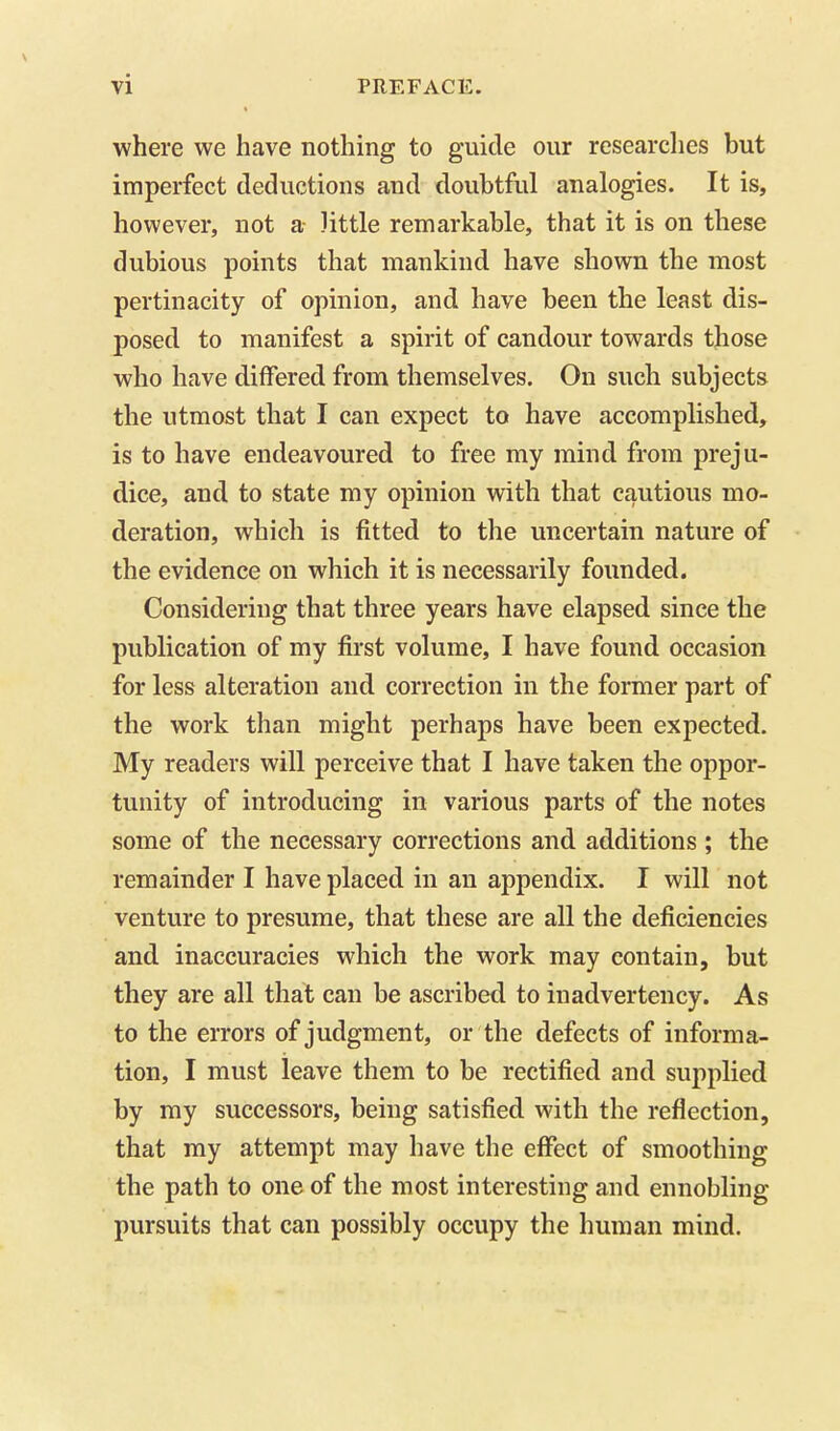 where we have nothing to guide our researches but imperfect deductions and doubtful analogies. It is, however, not a little remarkable, that it is on these dubious points that mankind have shown the most pertinacity of opinion, and have been the least dis- posed to manifest a spirit of candour towards those who have differed from themselves. On such subjects the utmost that I can expect to have accomplished, is to have endeavoured to free my mind from preju- dice, and to state my opinion with that cautious mo- deration, which is fitted to the uncertain nature of the evidence on which it is necessarily founded. Considering that three years have elapsed since the publication of my first volume, I have found occasion for less alteration and correction in the former part of the work than might perhaps have been expected. My readers will perceive that I have taken the oppor- tunity of introducing in various parts of the notes some of the necessary corrections and additions ; the remainder I have placed in an appendix. I will not venture to presume, that these are all the deficiencies and inaccuracies which the work may contain, but they are all that can be ascribed to inadvertency. As to the errors of judgment, or the defects of informa- tion, I must leave them to be rectified and supplied by my successors, being satisfied with the reflection, that my attempt may have the effect of smoothing the path to one of the most interesting and ennobling pursuits that can possibly occupy the human mind.