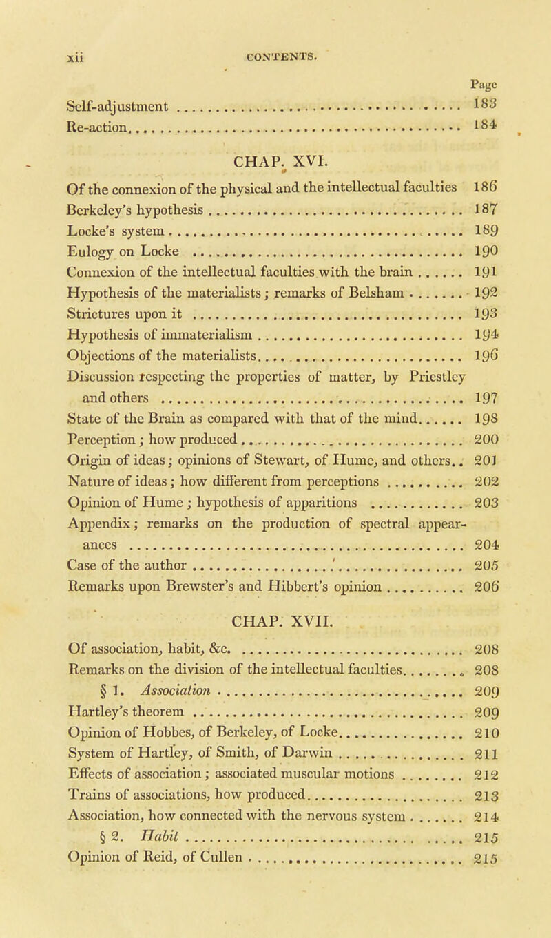 Page Self-adjustment 183 Re-action 184 CHAP. XVI. Of the connexion of the physical and the intellectual faculties 186' Berkeley's hypothesis 187 Locke's system 189 Eulogy on Locke 190 Connexion of the intellectual faculties with the brain 191 Hypothesis of the materialists; remarks of Belsham 192 Strictures upon it 193 Hypothesis of immaterialism 194 Objections of the materialists IQG Discussion respecting the properties of matter, by Priestley and others 197 State of the Brain as compared with that of the mind 198 Perception; how produced 200 Origin of ideas; opinions of Stewart, of Hume, and others.. 20J Nature of ideas; how different from perceptions 202 Opinion of Hume ; hypothesis of apparitions 203 Appendix; remarks on the production of spectral appear- ances 204 Case of the author .' 205 Remarks upon Brewster's and Hibbert's opinion 206' CHAP. XVH. Of association, habit, &c 208 Remarks on the division of the intellectual faculties 208 § 1. Association 209 Hartley's theorem 209 Opinion of Hobbes, of Berkeley, of Locke 210 System of Hartley, of Smith, of Darwin 211 Effects of association; associated muscular motions 212 Trains of associations, how produced 213 Association, how connected with the nervous system 214 § 2. Habit 215 Opinion of Reid, of Cullen 215