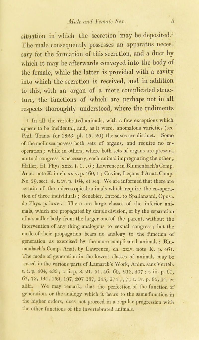 situation in which the secretion may be deposited.'^ The male consequently possesses an apparatus neces- sary for the formation of this secretion, and a duct by wliich it may be afterwards conveyed into the body of the female, while the latter is provided with a cavity into which the secretion is received, and in addition to this, with an organ of a more complicated struc- ture, the functions of which are perhaps not in all respects thoroughly understood, where the rudiments 3 In all the vfertebrated animals, with a few exceptions which appear to be incidental, and, as it were, anomalous varieties (see Phil. Trans, for 1823, pi. 15, 20) the sexes are distinct. Some of the moUusca possess both sets of organs, and require no co- operation ; while in others, where both sets of organs are present, mutual congress is necessary, each animal impregnating the other ; Haller, El. Phys. xxix. 1.1. .6; Lawrence in Blumenbach's Comp. Anat. note K. in ch. xxiv. p. 460,1 ; Cuvier, Le9ons d'Anat. Comp. No. 29, sect. 4. t. iv. p. 164, et seq. We are infonned that there are certain of the microscopical animals which require the co-opera- tion of three individuals ; Senebier, Introd. to Spallanzani, Opusc. de Phys. p. Ixxvi. There are large classes of the inferior ani- mals, which are propagated by simple division, or by the separation of a smaller body from the larger one of the parent, without the intervention of any thing analogous to sexual congress ; but the mode of their propagation bears no analogy to the function of generation as exercised by the more complicated animals; Blu- menbach's Comp. Anat. by Lawrence, ch. xxiv. note K. p. 401. The mode of generation in the lowest classes of animals may be traced in the various parts of Lamarck's Work, Anim. sans Verteb. t. i. p. 404, 433; t. ii. p. 8, 21, 31, 4f), 69, 213, 407 ; t. iii. p. 6l, 67, 73, 141, 1.59, 197, 207 237, 245, 274 .. 7; t. iv. p. 85, 94, et alibi. We may remark, that the perfection of the function of generation, or the analogy which it bears to the same function in the higher orders, docs not proceed in a regular progression with the other functions of the invertebrated animals.