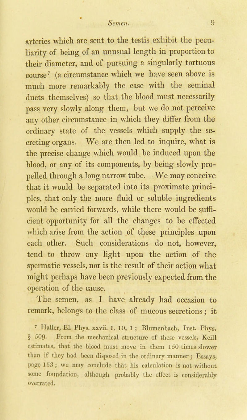 arteries which are sent to the testis exhibit the pecu- liarity of being of an unusual length in proportion to their diameter, and of pursuing a singularly tortuous course^ (a circumstance which we have seen above is much more remarkably the case with the seminal ducts themselves) so that tlie blood must necessarily pass very slowly along them, but we do not perceive any other circumstance in which they differ from the ordinary state of the vessels which supply the se- creting organs. We are then led to inquire, what is the precise change which would be induced upon the blood, or any of its components, by being slowly pro- pelled through a long narrow tube. We may conceive that it would be separated into its proximate princi- ples, that only the more fluid or soluble ingredients would be carried forwards, while there would be suffi- cient opportunity for all the changes to be effected which arise from the action of these principles upon each other. Such considerations do not, however, tend to throw any light upon the action of the spermatic vessels, nor is the result of their action what might perhaps have been previously expected from the operation of the cause. The semen, as I have already had occasion to remark, belongs to the class of mucous secretions; it ' Haller, El. Phys. xxvii. 1, 10, 1 ; Blumcnbach, Inst. Phys. § 509- From the mechanical structure of these vessels, Keill estimates, that the blood must move in them 150 times slower than if they had been disposed in the ordinary manner; Essays, page 153; we may conclude that his calculation is not without some foundation^ although probably the eft'ect is considerably overrated.
