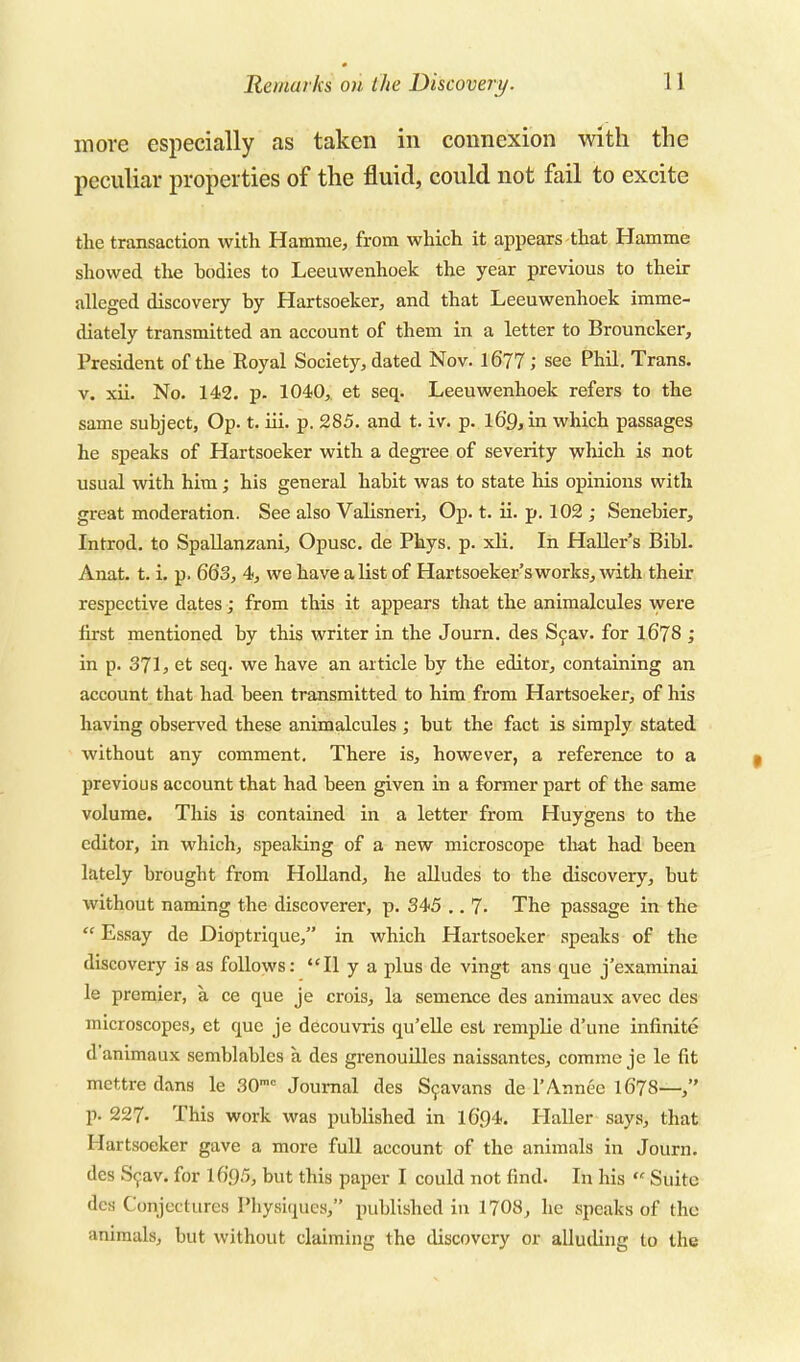 more especially as taken in connexion with the peculiar properties of the fluid, could not fail to excite the transaction with Hamme, from which it appears that Hamme showed the bodies to Leeuwenhoek the year previous to their alleged discovery by Hartsoeker, and that Leeuwenhoek imme- diately transmitted an account of them in a letter to Brouncker, President of the Royal Society, dated Nov. l677; see Phil, Trans. V. xii. No. 142. p. 1040,. et seq. Leeuwenhoek refers to the same subject, Op. t. iii. p. 285. and t. iv. p. l69,in which passages he speaks of Hartsoeker with a degree of severity which is not usual with him; his general habit was to state his opinions with great moderation. See also Valisneri, Op. t. ii. p. 102 ; Senebier, Introd. to Spallanzani, Opusc. de Phys. p. xli. In Haller's Bibl. Anat. t. i, p. 663, 4, we have a list of Hartsoeker's works, with their respective dates; from this it appears that the animalcules were first mentioned by this writer in the Journ. des Sfav. for l678 ; in p. 371, et seq. we have an article by the editor, containing an account that had been transmitted to him from Hartsoeker, of his having observed these animalcules ; but the fact is simply stated without any comment. There is, however, a reference to a previous account that had been given in a former part of the same volume. This is contained in a letter from Huygens to the editor, in which, speaking of a new microscope tliat had been lately brought from HoUand, he alludes to the discovery, but without naming the discoverer, p. 345 .. 7. The passage in the  Essay de Dioptrique, in which Hartsoeker speaks of the discovery is as follows: II y a plus de vingt ans que j'examinai le premier, a ce que je crois, la semence des animaux avec des microscopes, et que je decouvris qu'eUe est remplie d'une infinite d'animaux semblablcs a des grenouilles naissantes, comme je le fit mettre dans le SO- Journal des S^avans de I'Annec I678— p. 227. This work was published in I694. Haller says, that Hartsoeker gave a more full account of the animals in Journ. des S^av. for I695, but this paper I could not find. In his  Suite des Conjectures Physiques, published in 1708, he speaks of the animals, but without claiming the discovery or alluding to the