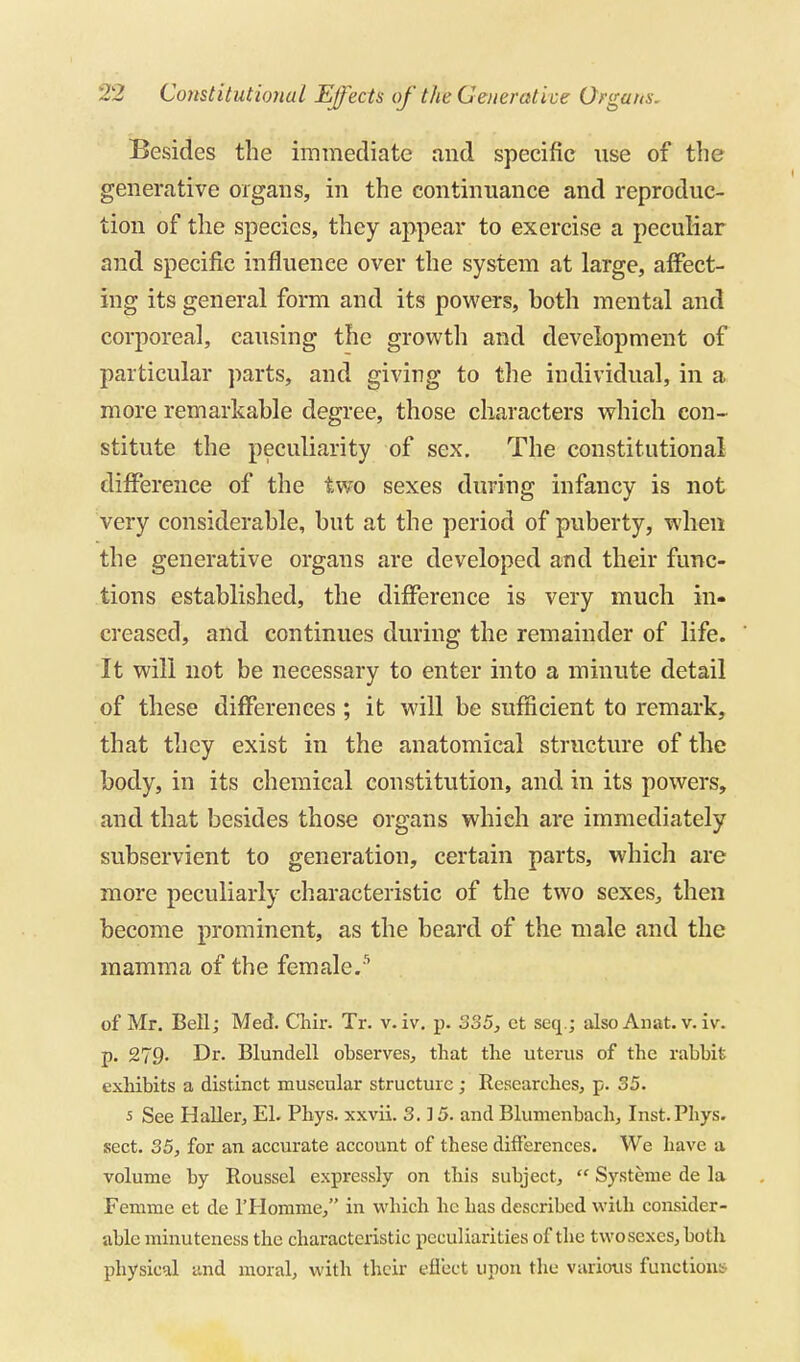 Besides the immediate and specific use of the generative organs, in the continuance and reproduc- tion of the species, they appear to exercise a peculiar and specific influence over the system at large, affect- ing its general form and its powers, both mental and corporeal, causing the growth and development of particular ])arts, and giving to the individual, in a more remarkable degree, those characters which con- stitute the peculiarity of sex. The constitutional difference of the two sexes during infancy is not very considerable, but at the period of puberty, when the generative organs are developed and their func- tions established, the difference is very much in- creased, and continues during the remainder of life. It will not be necessary to enter into a minute detail of these differences ; it will be sufficient to remark, that they exist in the anatomical structure of the body, in its chemical constitution, and in its powers, and that besides those organs which are immediately subservient to generation, certain parts, which are more peculiarly characteristic of the two sexes, then become prominent, as the beard of the male and the mamma of the female.'^ of Mr, Bell; Med, Clilr. Tr. v. iv, p. SS5, ct seq.; also An at. v, i v. p. 279. Dr. Blundell observes, that the uterus of the rabbit exhibits a distinct muscular structure; Researches, p. 35. 5 See HaUer, El. Phys. xxvii. 3.15. and Blumenbach, Inst.Pliys. sect, 35, for an accurate account of these differences. We have a volume by Roussel expressly on this subject,  Systeme de la Femme et de I'Homme, in which he has described with consider- able minuteness the characteristic peculiarities of the two sexes, both physical and moral, with their eflect upon the various functions