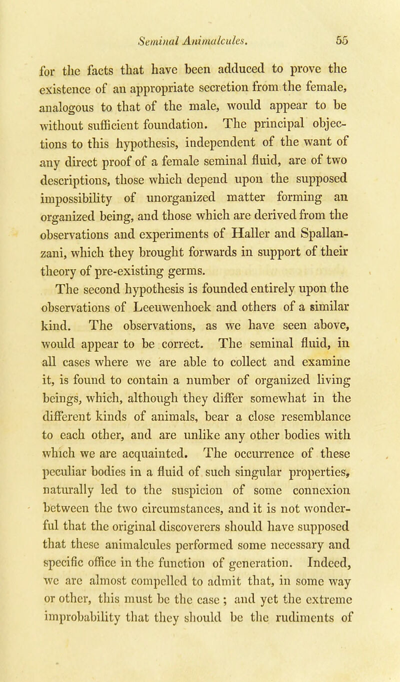 for the facts that have been adduced to prove the existence of an appropriate secretion from the female, analogous to that of the male, would appear to be without sufficient foundation. The principal objec- tions to this hypothesis, independent of the want of any direct proof of a female seminal fluid, are of two descriptions, those which depend upon the supposed impossibility of unorganized matter forming an organized being, and those which are derived from the observations and experiments of Haller and Spallan- zani, which they brought forwards in support of their theory of pre-existing germs. The second hypothesis is founded entirely upon the observations of Leeuwenhoek and others of a similar kind. The observations, as we have seen above, would appear to be correct. The seminal fluid, in all cases where we are able to collect and examine it, is found to contain a number of organized living beings, which, although they differ somewhat in the different kinds of animals, bear a close resemblance to each other, and are unlike any other bodies with which we are acquainted. The occurrence of these peculiar bodies in a fluid of such singular properties, naturally led to the suspicion of some connexion between the two circumstances, and it is not wonder- ful that the original discoverers should have supposed that these animalcules performed some necessary and specific office in the function of generation. Indeed, we are almost compelled to admit that, in some way or other, this must be the case ; and yet the extreme improbability that they should be the rudiments of