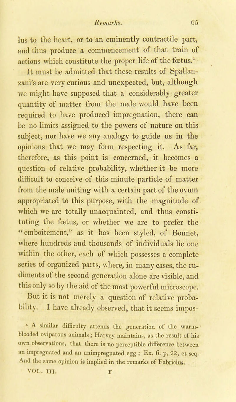 lus to the heart, or to an emmently contractile part, and thus produce a commencement of that train of actions which constitute the proper life of the foetus. It must be admitted that these results of Spallan- zani's are very curious and unexpected, but, although we might have supposed that a considerably greater quantity of matter from the male would have been required to have produced impregnation, there can be no limits assigned to the powers of nature on this subject, nor have we any analogy to guide us in the opinions that we may form respecting it. As far, therefore, as this point is concerned, it becomes a question of relative probability, whether it be more difficult to conceive of this minute particle of matter from the male uniting with a certain part of the ovum appropriated to this purpose, with the magnitude of which we are totally unacquainted, and thus consti- tuting the foetus, or whether we are to prefer the  emboitement, as it has been styled, of Bonnet, where hundreds and thousands of individuals lie one within the other, each of which possesses a complete series of organized parts, where, in many cases, the ru- diments of the second generation alone are visible, and this only so by the aid of the most powerful microscope. But it is not merely a question of relative proba- bility. I have already observed, that it seems impos- 4 A similar difficulty attends the generatiou of the warm- blooded oviparous animals; Harvey maintains, as the result of his own observations, that there is no perceptible difference between an impregnated and an unimpregnated egg; Ex. 6. p, 22, et seq. And the same opinion is implied in the remarks of Fabricius. VOL. III. F