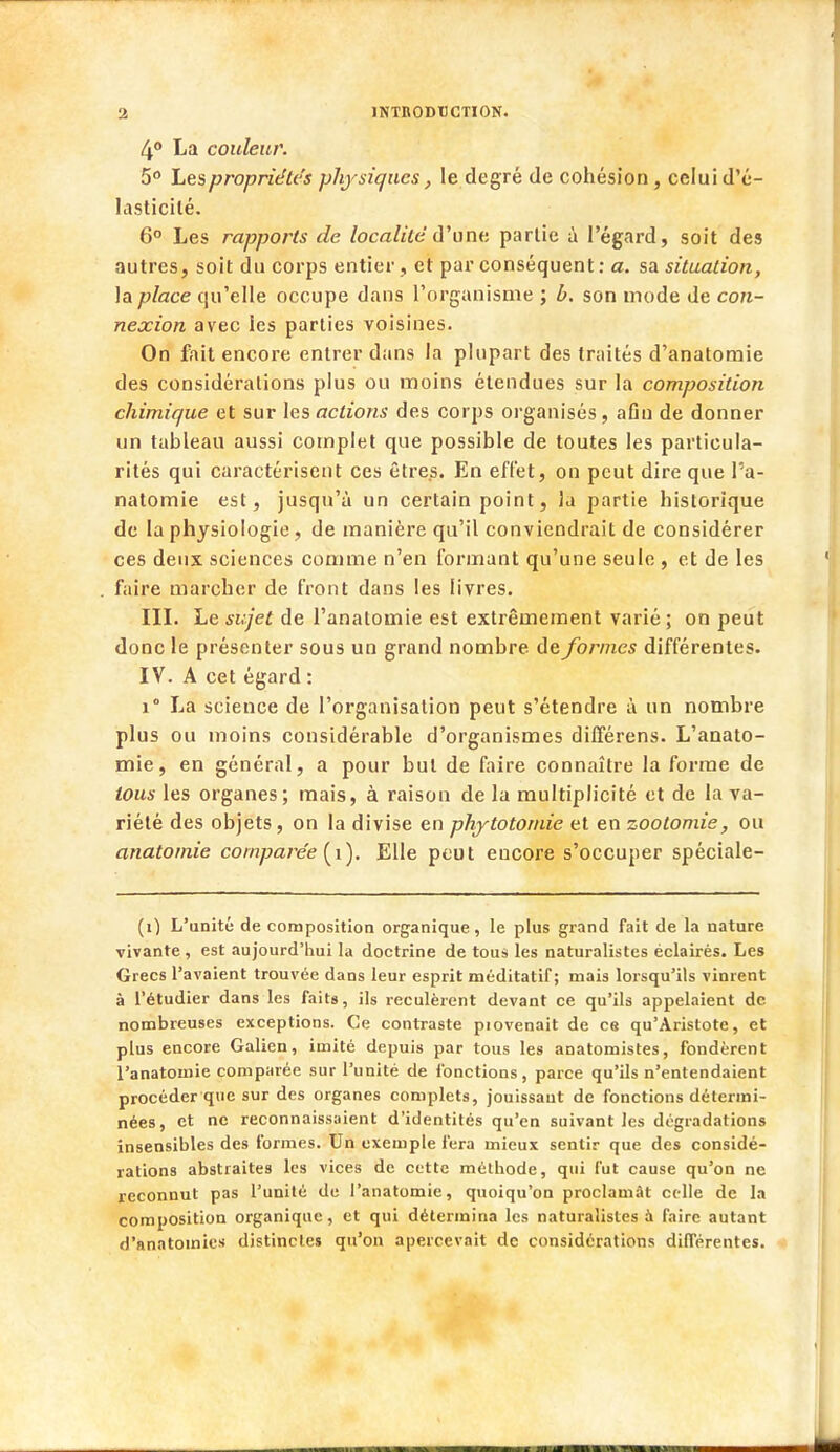 4° La couleur. 5° Les propriétés physiques, le degré de cohésion , celui d'é- lasticilé. 6° Les rapports de localité d'une partie à l'égard, soit des autres, soit du corps entier , et par conséquent : a. sa situation, la place qu'elle occupe dans l'organisme ; b. son mode de con- nexion avec les parties voisines. On fait encore entrer dans la plupart des traités d'anatomie des considérations plus ou moins étendues sur la composition chimique et sur les actions des corps organisés, afin de donner un tableau aussi complet que possible de toutes les particula- rités qui caractérisent ces êtres. En effet, on peut dire que l'a- natomie est, jusqu'à un certain point, la partie historique de la physiologie, de manière qu'il conviendrait de considérer ces deux sciences comme n'en formant qu'une seule , et de les faire marcher de front dans les livres. III. Le sujet de l'anatomie est extrêmement varié ; on peut donc le présenter sous un grand nombre de formes différentes. IV. A cet égard : i° La science de l'organisation peut s'étendre à un nombre plus ou moins considérable d'organismes différens. L'anato- mie, en général, a pour but de faire connaître la forme de tous les organes; mais, à raison de la multiplicité et de la va- riété des objets, on la divise en phytotomie et en zootomie, ou anatomie comparée (î). Elle peut encore s'occuper spéciale- (i) L'unité de composition organique, le plus grand fait de la nature vivante, est aujourd'hui la doctrine de tous les naturalistes éclairés. Les Grecs l'avaient trouvée dans leur esprit méditatif; mais lorsqu'ils vinrent à l'étudier dans les faits, ils reculèrent devant ce qu'ils appelaient de nombreuses exceptions. Ce contraste piovenait de es qu'Aristote, et plus encore Galien, imité depuis par tous les anatomistes, fondèrent l'anatomie comparée sur l'unité de fonctions, parce qu'ils n'entendaient procéder que sur des organes complets, jouissant de fonctions détermi- nées, et ne reconnaissaient d'identités qu'en suivant les dégradations insensibles des formes. Un exemple fera mieux sentir que des considé- rations abstraites les vices de cette méthode, qui fut cause qu'on ne reconnut pas l'unité de l'anatomie, quoiqu'on proclamât celle de la composition organique, et qui détermina les naturalistes a faire autant d'anatoinies distinctes qu'on apercevait de considérations différentes.