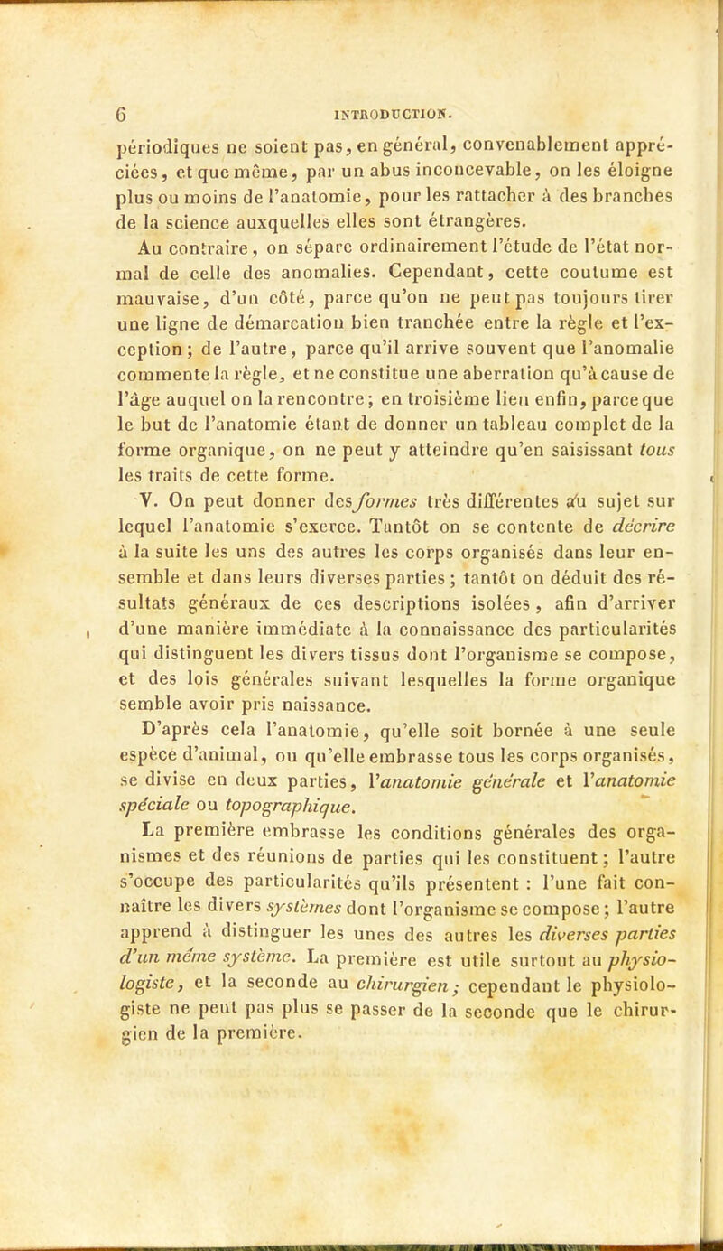 périodiques ne soient pas, en général, convenablement appré- ciées, et que même, par un abus inconcevable, on les éloigne plus ou moins de l'analomie, pour les rattacher à des branches de la science auxquelles elles sont étrangères. Au contraire, on sépare ordinairement l'étude de l'état nor- mal de celle des anomalies. Cependant, cette coutume est mauvaise, d'un côté, parce qu'on ne peutpas toujours tirer une ligne de démarcation bien tranchée entre la règle et l'ex- ception; de l'autre, parce qu'il arrive souvent que l'anomalie commente la règle, et ne constitue une aberration qu'à cause de l'âge auquel on la rencontre; en troisième lieu enfin, parceque le but de l'anatomie étant de donner un tableau complet de la forme organique, on ne peut y atteindre qu'en saisissant tous les traits de cette forme. V. On peut donner des formes très différentes au sujet sur lequel l'anatomie s'exerce. Tantôt on se contente de décrire à la suite les uns des autres les corps organisés dans leur en- semble et dans leurs diverses parties ; tantôt on déduit des ré- sultats généraux de ces descriptions isolées , afin d'arriver d'une manière immédiate à la connaissance des particularités qui distinguent les divers tissus dont l'organisme se compose, et des lois générales suivant lesquelles la forme organique semble avoir pris naissance. D'après cela l'anatomie, qu'elle soit bornée à une seule espèce d'animal, ou qu'elle embrasse tous les corps organisés, se divise en deux parties, l'anatomie générale et Yanatomie spéciale ou topographique. La première embrasse les conditions générales des orga- nismes et des réunions de parties qui les constituent; l'autre s'occupe des particularités qu'ils présentent : l'une fait con- naître les divers systèmes dont l'organisme se compose ; l'autre apprend à distinguer les unes des autres les diverses parties d'un même système. La première est utile surtout au physio- logiste, et la seconde au chirurgien; cependant le physiolo- giste ne peut pas plus se passer de la seconde que le chirur- gien de la première. -